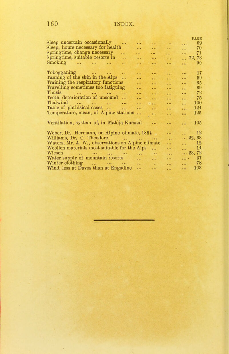 FAGB Sleep uncertain occasionally 69 Sleep, hours necessary for health 70 Springtime, change necessary ... 71 Springtime, suitable resorts in 72, 73 Smoking 90 Tobogganing 17 Tanning of the skin in the Alps 59 Training the respiratory functions 65 Travelling sometimes too fatiguing 69 Thusis 72 Teeth, deterioration of unsound 75 Thalwind 100 Table of phthisical cases 124 Temperature, mean, of Alpine stations 125 Ventilation, system of, in Maloja Eursaal 106 Weber, Dr. Hermann, on Alpine climate, 1864 12 WUiiams, Dr. C. Theodore 22, 63 Waters, Mr. A. W., observations on Alpine climate 12 Woollen materials most suitable for the Alps 14 Wiesen 23, 72 Water supply of mountain resorts ... ' 37 Winter clothing 78 Wind, less at Davos than at Engadine 103