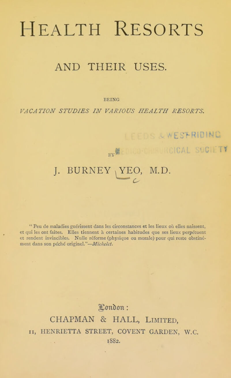 AND THEIR USES. BEING VACATION STUDIES IN VARIOUS HEALTH RESORTS. I5Y' ^ES>RIDINC J. BURNEY \YEO, M.D.  Peu de maladies giierissent dans les circonstances et les lieux ou elles naissent, et qui les ont faites. Elles tiennent a certaines habitudes que ses lieux perpctuent et rendent invincibles. Nulle rcforme (physique ou morale) pour qui reste obstinc- ment dans son pcchc originel.—Michclct. ^0115on: CHAPMAN & HALL, Limited, II, HENRIETTA STREET, COVENT GARDEN, W.C. 1882.