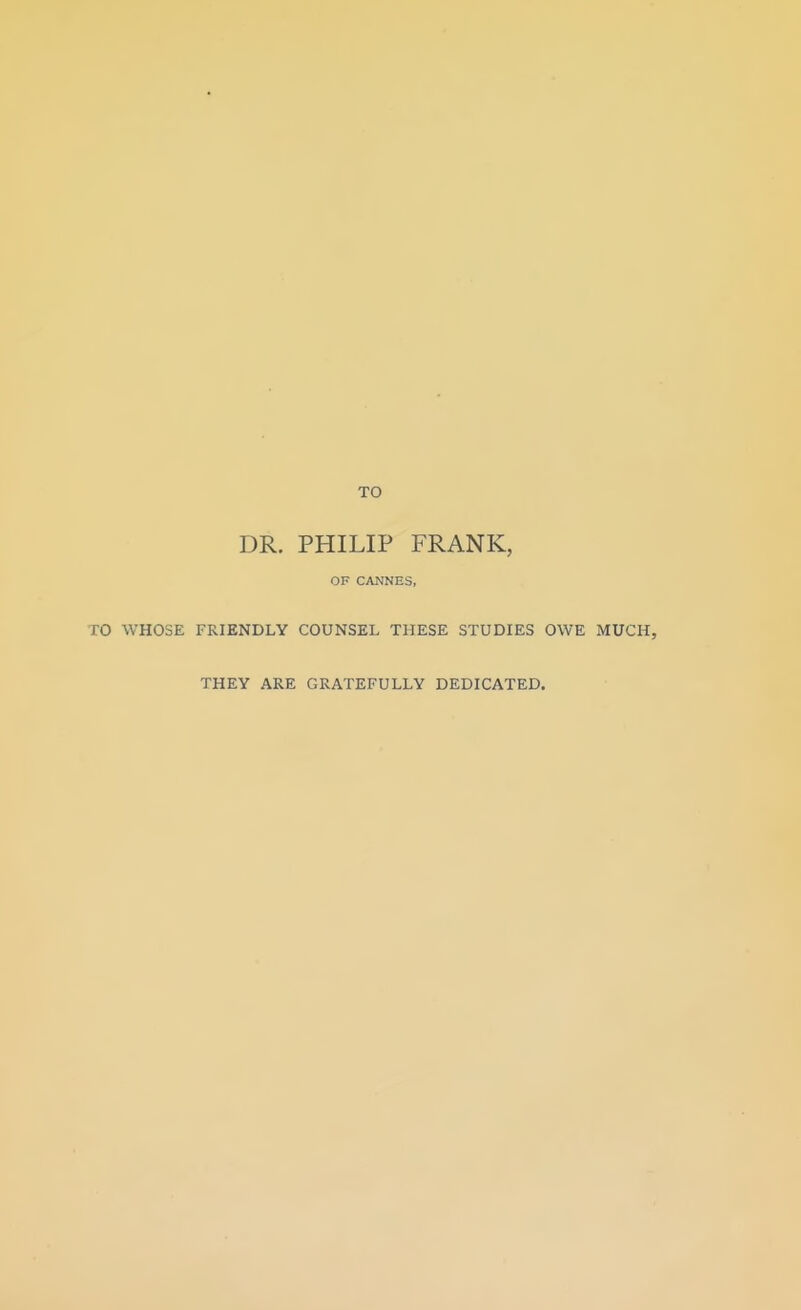 TO DR. PHILIP FRANK, OF CANNES, TO WHOSE FRIENDLY COUNSEL THESE STUDIES OWE MUCH, THEY ARE GRATEFULLY DEDICATED.