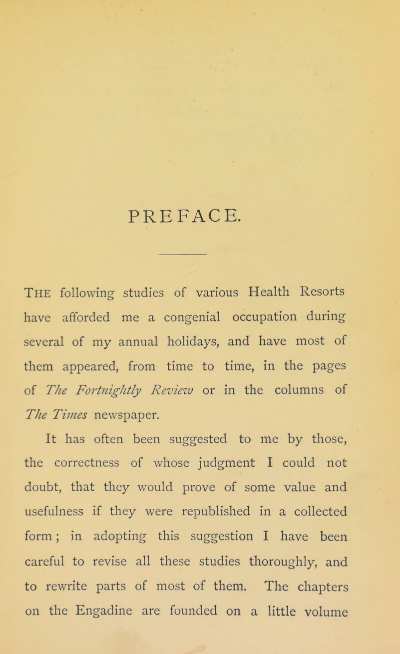 PREFACE. The following studies of various Health Resorts have afforded me a congenial occupation during several of my annual holidays, and have most of them appeared, from time to time, in the pages of The FortnigJitly Revieiv or in the columns of The Times newspaper. It has often been suggested to me by those, the correctness of whose judgment I could not doubt, that they would prove of some value and usefulness if they were republished in a collected form; in adopting this suggestion I have been careful to revise all these studies thoroughly, and to rewrite parts of most of them. The chapters on the Engadine are founded on a little volume