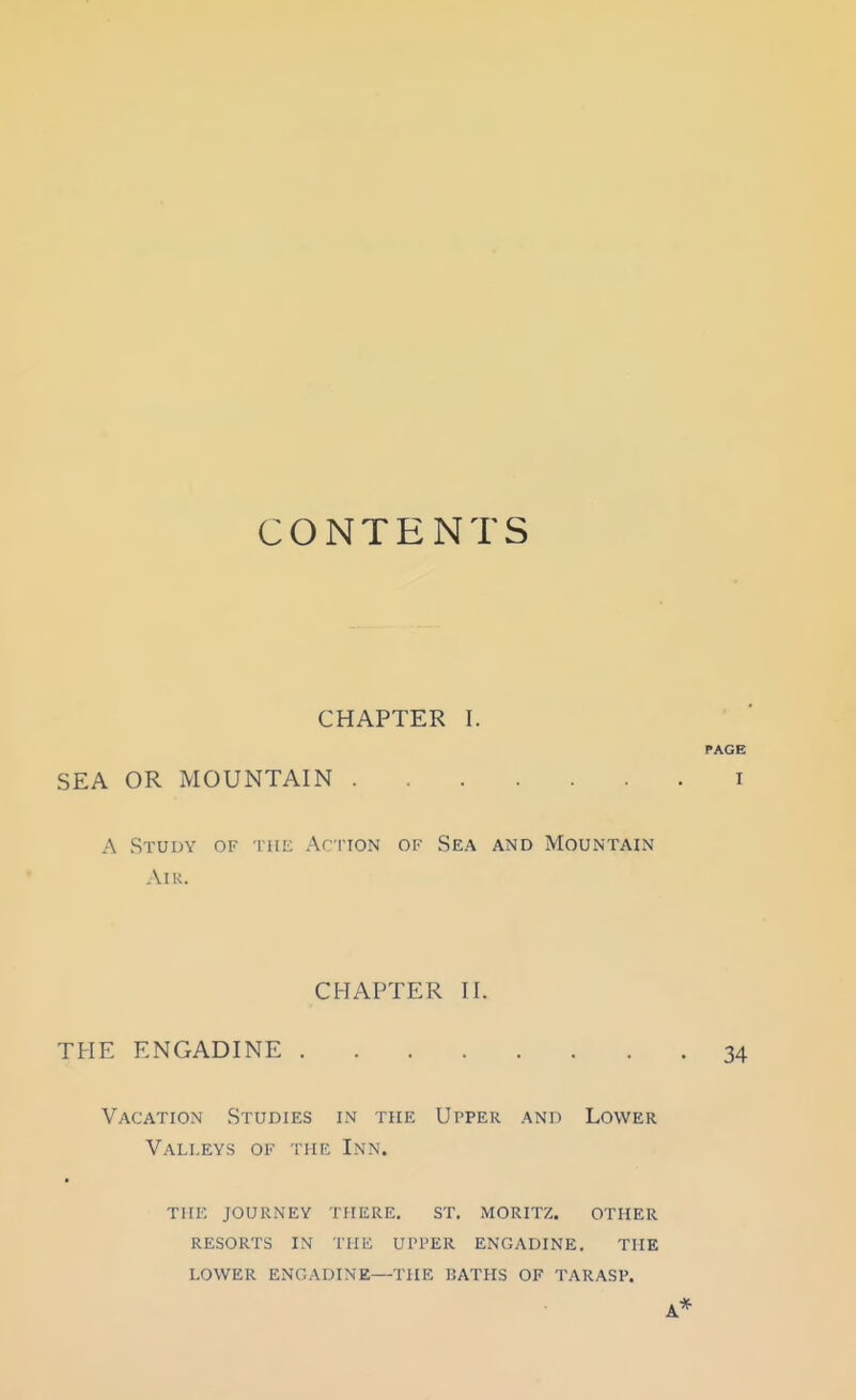 CONTENTS CHAPTER I. PAGE SEA OR MOUNTAIN i A Study of the ArrioN of Sea and Mountain AlK. CHAPTER II. THE ENGADINE 34 Vacation Studies in the Upper and Lower Valleys of the Inn. TIIIO journey there. ST. MORITZ. OTHER RESORTS IN THE UI'PER ENGADINE, THE LOWER ENGADINE—THE J2ATHS OF TARASP. A*