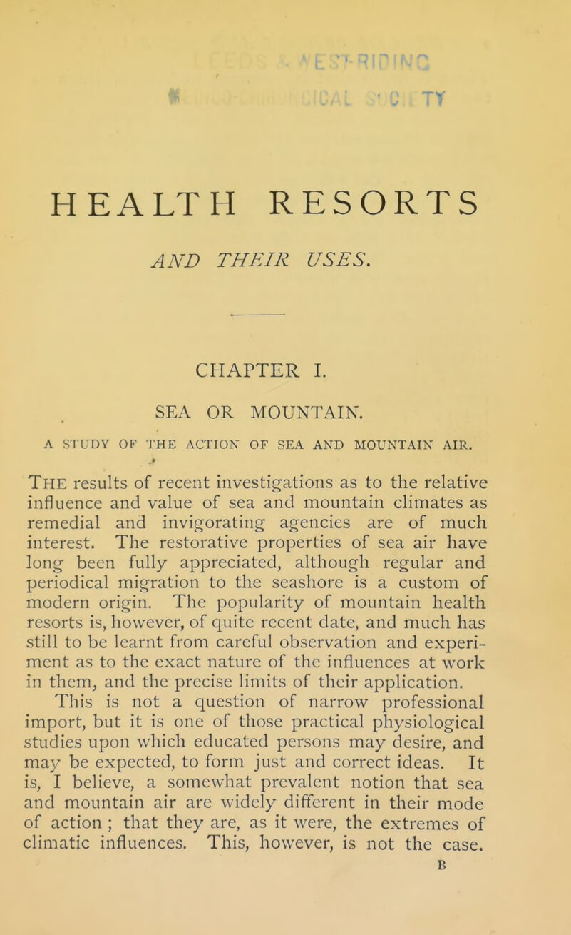 c TY HEALTH RESORTS AND THEIR USES. CHAPTER I. SEA OR MOUNTAIN. A STUDY OF THE ACTION OF SEA AND MOUNTAIN AIR. The results of recent investigations as to the relative influence and value of sea and mountain climates as remedial and invigorating agencies are of much interest. The restorative properties of sea air have long been fully appreciated, although regular and periodical migration to the seashore is a custom of modern origin. The popularity of mountain health resorts is, however, of quite recent date, and much has still to be learnt from careful observation and experi- ment as to the exact nature of the influences at work in them, and the precise limits of their application. This is not a question of narrow professional import, but it is one of those practical physiological studies upon which educated persons may desire, and may be expected, to form just and correct ideas. It is, I believe, a somewhat prevalent notion that sea and mountain air are widely different in their mode of action ; that they are, as it were, the extremes of climatic influences. This, however, is not the case. B