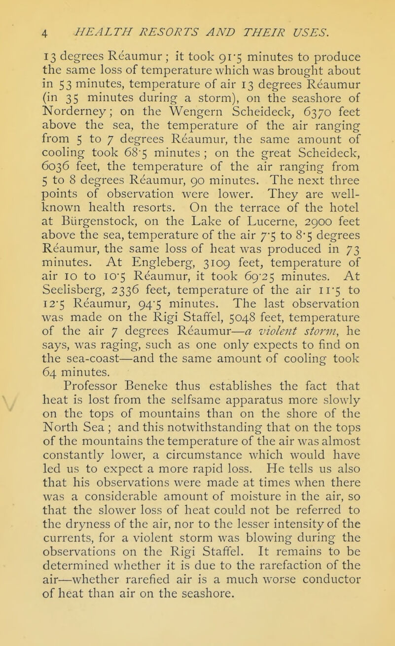 13 degrees Reaumur ; it took 91-5 minutes to produce the same loss of temperature which was brought about in 53 minutes, temperature of air 13 degrees Reaumur (in 35 minutes during a storm), on the seashore of Norderney; on the Wengern Scheideck, 6370 feet above the sea, the temperature of the air ranging from 5 to 7 degrees Reaumur, the same amount of coohng took 68-5 minutes ; on the great Scheideck, 6036 feet, the temperature of the air ranging from 5 to 8 degrees Reaumur, 90 minutes. The next three points of observation were lower. They are well- known health resorts. On the terrace of the hotel at Biirgenstock, on the Lake of Lucerne, 2900 feet above the sea, temperature of the air 7*5 to 8*5 degrees Reaumur, the same loss of heat was produced in 73 minutes. At Engleberg, 3109 feet, temperature of air 10 to iO5 Reaumur, it took 6()-2^ minutes. At Seelisberg, 2336 feet, temperature of the air ii*5 to I25 Reaumur, 94*5 minutes. The last observation was made on the Rigi Staffel, 5048 feet, temperature of the air 7 degrees Reaumur—a violent storm, he says, was raging, such as one only expects to find on the sea-coast—and the same amount of cooling took 64 minutes. Professor Beneke thus establishes the fact that heat is lost from the selfsame apparatus more slowly on the tops of mountains than on the shore of the North Sea ; and this notwithstanding that on the tops of the mountains the temperature of the air was almost constantly lower, a circumstance which would have led us to expect a more rapid loss. He tells us also that his observations were made at times when there was a considerable amount of moisture in the air, so that the slower loss of heat could not be referred to the dryness of the air, nor to the lesser intensity of the currents, for a violent storm was blowing during the observations on the Rigi Staffel. It remains to be determined whether it is due to the rarefaction of the air—whether rarefied air is a much worse conductor of heat than air on the seashore.