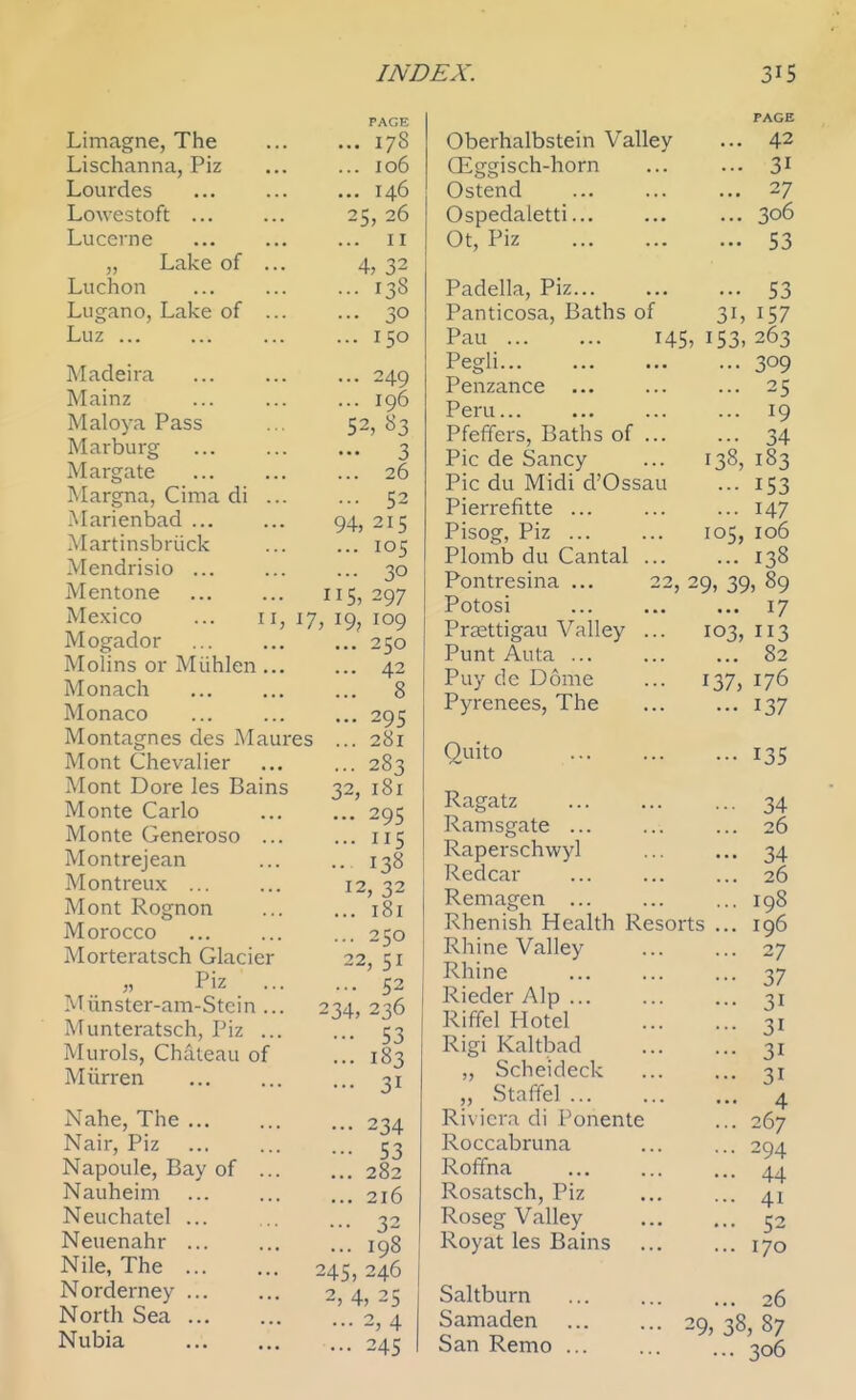 Limagne, The Lischanna, Piz Lourdes Lowestoft ... Lucerne „ Lake of ... Luchon Lugano, Lake of ... Luz ... Madeira Mainz Maloya Pass Marburg- Margate Margna, Cima di ... Marienbad ... Martinsbriick Mendrisio ... Mentone Mexico ... II, Mogador Molins or Miihlen... Monach Monaco Montagnes des Maur Mont Chevalier Mont Dore les Bains Monte Carlo Monte Generoso ... Montrejean Montreux ... Mont Rognon Morocco Morteratsch Glacier Piz ... Miinster-am-Stcin ... Munteratsch, Piz ... Murols, Chateau of Miirren Nahe, The ... Nair, Piz Napoule, Bay of ... Nauheim Neuchatel ... Neuenahr Nile, The Norderney ... North Sea Nubia PAGE ... 178 ... 106 ... 146 25, 26 ... II 4, 32 ... 138 ... 30 ... 150 ... 249 ... 196 52, 83 — 3 ... 26 ... 52 94, 215 ... 105 ... 30 IIS, 297 17, 19, 109 ... 250 ... 42 ... 8 ... 295 . 281 ... 283 32, 181 ... 295 ... 115 •• 138 12, 32 ... i8i ... 250 22, 51 ... 52 234, 236 •■• 53 ... 183 ... 31 ... 234 ••• 53 ... 282 ... 216 ... 32 ... 198 245, 246 2, 4, 25 ... 2, 4 ... 245 es Oberhalbstein Valley Oiggisch-horn Ostend Ospedaletti... Ot, Piz Padella, Piz Panticosa, Baths of Pau 145 Pegli Penzance Peru... Pfeffers, Baths of ... Pic de Sancy Pic du Midi d'Ossau Pierrefitte ... Pisog, Piz ... Plomb du Cantal ... Pontresina ... Potosi Prsettigau Valley . Punt Auta ... Puy de Dome Pyrenees, The 15 42 31 27 306 53 53 157 263 ... 309 ... 25 ... 19 ... 34 138, 183 ... 153 ... 147 105, 106 ... 138 29, 39> 89 ... 17 103, 113 ... 82 137, 176 ••• 137 Quito Ragatz Ramsgate ... Raperschwy] Redcar Remagen ... Rhenish Health Resorts Rhine Valley Rhine Rieder Alp ... Riffel Hotel Rigi Kaltbad „ Scheideck „ Staffel Riviera di Ponente Roccabruna Roffna Rosatsch, Piz Roseg Valley Royat les Bains ... 135 34 26 34 26 198 196 27 37 31 31 31 31 4 267 294 44 41 52 170 Saltburn Samaden San Remo ... 26 ^9, 38, 87 ... 306