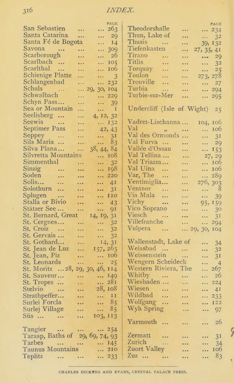 PAGE San Sebastien 263 Santa Catarina ... ... 29 Santa Fe de Bogota ... 14 Savona 309 Scarborough 26 Scarlbach 105 Scarlthal ... ... ... 106 Schienige Platte ... ... 3 Schlangenbad ... ... 232 Schuls 29, 30, 104 SchwaIbach ... ... 229 Schyn Pass... ... ... 39 Sea or Mountain ... ... i Seelisberg 4, 12, 32 Seewis .•■ 132 Septimer Pass ... 42,43 Seppey 31 Sils Maria 83 Silva Plana 38, 44, 84 Silvretta Mountains ... 108 Simmenthal 32 Sinzig 198 Soden 220 Solis 41 Solothurn 31 Splugen 110 Stalla or Bivio 43 Statzer See ... 91 St. Bernard, Great 14, 19, 31 St. Cergnes 32 St. Croiz 32 St. Gervais 32 St. Gothard 14, 31 St. Jean de Luz ... 157,263 St. Jean, Piz 106 St. Leonards 25 St. Moritz ...28, 29, 30, 46, 114 St. Sauveur 149 St. Tropez 281 Stelvio 28, 108 Strathpeffer 11 Surlei Forcla 85 Surlej Village 85 Siis 103, 113 Tangier ... 254 Tarasp, Baths of 29, 69, 74, 93 Tarbes 145 Taunus Mountains ... 210 Teplitz 233 PACE Theodorshalle 234 Thun, Lake of ... ... 32 Thusis 39, 132 Tiefenkasten ... 27, 35, 41 Tirano ... ... .... 29 Titlis ... ... ... 32 Torquay 25 Toulon 273, 278 Trouville ... ... ... 27 Turbia ... 294 Turbie-sur-Mer 295 Undercliff (Isle of Wight) 25 Vadret-Lischanna... 104,106 Val „ 106 Val des Ormonds ... ... 31 Val Furva 29 Vallee d'Ossau 153 Val Tellina... ... 27,29 Val Triazza... ... ... 106 Val Uina 106 Var, The 289 Ventimiglia... ... 276, 303 Ventnor 8 Via Mala ... ... ... 39 Vichy 95, 159 Vico Soprano ... ... 30 Viesch ... ... ... 31 Villefranche ... ... 294 Vulpera 29, 30, 104 Wallenstadt, Lake of ... 34 Weissbad ... ... ... 32 Weissenstein ... ... 31 Wengern Scheideck ... 4 Western Riviera, The ... 267 Whitby 26 Wiesbaden ... ... ... 224 Wiesen 41 Wildbad ... ... ... 233 Wolfgang ... ... ... 122 Wyh Spring 97 Yarmouth 26 Zermatt 31 Zurich ... 34 Zuort Valley 106 Zuz ... 83 CHARLES DICKENS AND EVANS, CRYSTAL PALACK PRESS.