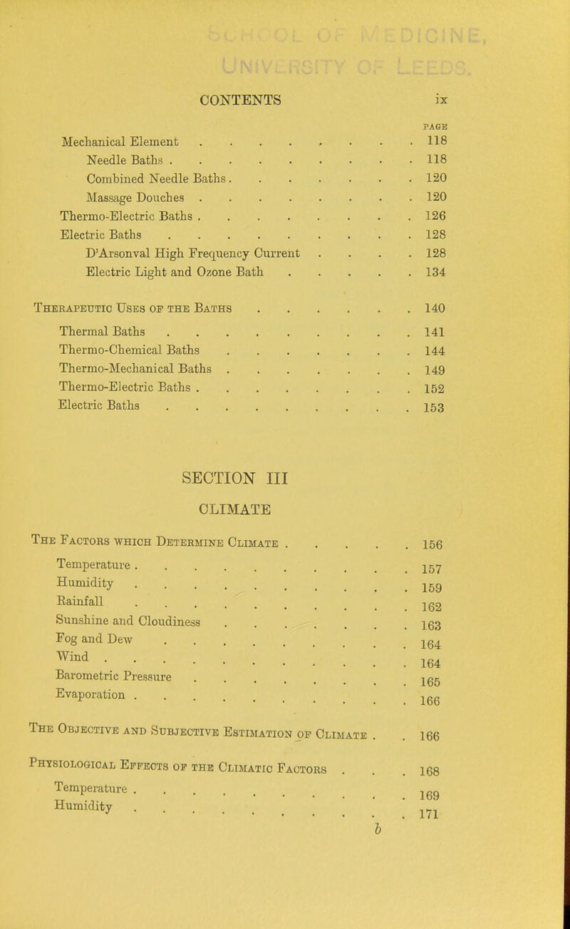 PAGE Mechanical Element 118 Needle Baths 118 Combined Needle Baths 120 Massage Douches 120 Thermo-Electric Baths 126 Electric Baths 128 D'Arsonval High Frequency Current . . . .128 Electric Light and Ozone Bath 134 Therapeutic Uses of the Baths 140 Thermal Baths 141 Thermo-Chemical Baths 144 Thermo-Mechanical Baths 149 Thermo-Electric Baths 152 Electric Baths 153 SECTION III CLIMATE The Factors which Determine Climate 156 Temperature 257 Humidity jgg Kainfall jg2 Sunshine and Cloudiness 163 Fog and Dew .164 Barometric Pressure 2.^5 Evaporation The Objective and Subjective Estimation of Climate . . 166 Physiological Effects of the Climatic Factors . . .168 Temperatv Humidity Temperature 171 b