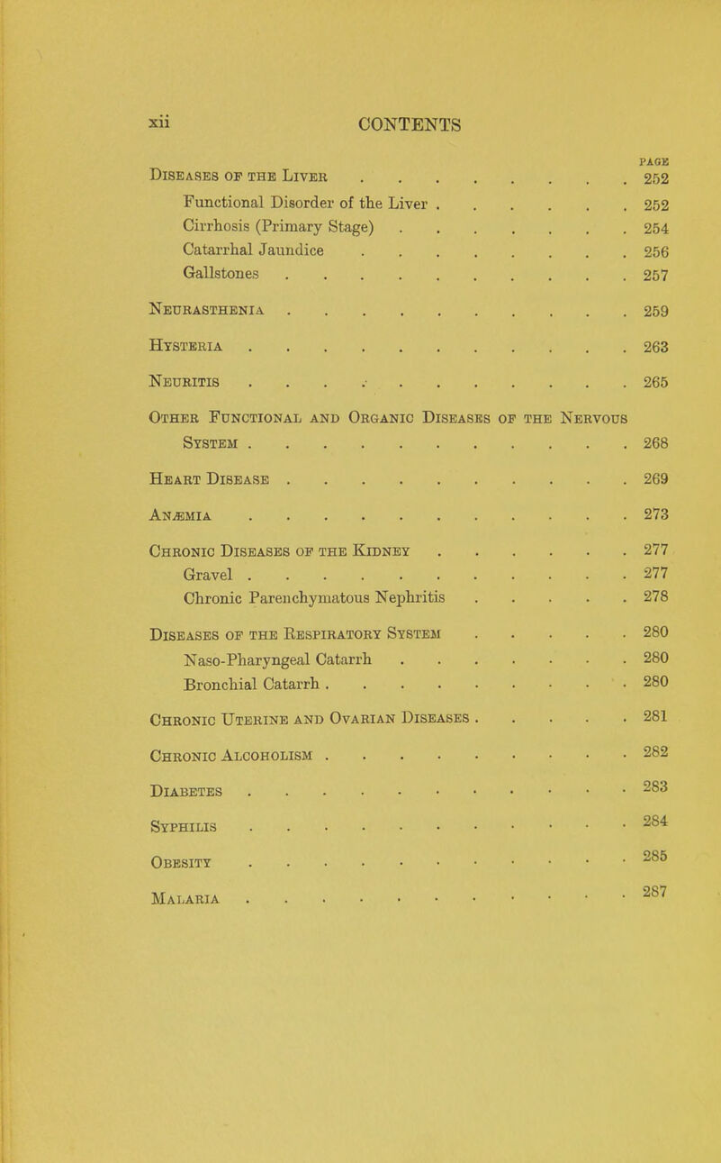 PAOB Diseases of the Liver 252 Functional Disorder of the Liver 252 Cirrhosis (Primary Stage) 254 Catarrhal Jaundice 256 Gallstones 257 Neurasthenia 259 Hysteria 263 Neuritis . . . .■ 265 Other Functional and Organic Diseases of the Nervous System 268 Heart Disease 269 Anjemia 273 Chronic Diseases of the Kidney 277 Gravel 277 Chronic Parenchymatous Nephritis 278 Diseases of the Respiratory System 280 Naso-Pharyngeal Catarrh 280 Bronchial Catarrh 280 Chronic Uterine and Ovarian Diseases 281 Chronic Alcoholism 282 Diabetes 283 Syphilis Obesity Malaria