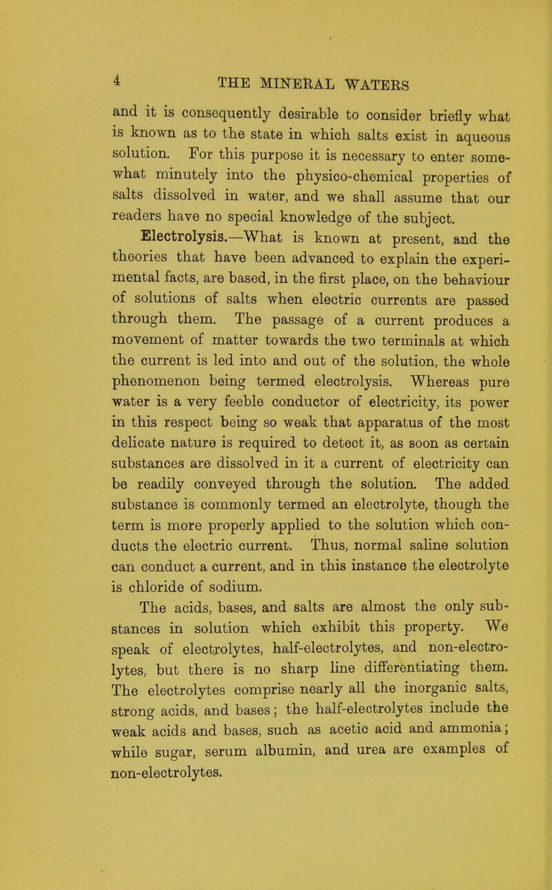 and it is consequently desirable to consider briefly what is known as to the state in which salts exist in aqueous solution. For this purpose it is necessary to enter some- what minutely into the physico-chemical properties of salts dissolved in water, and we shall assume that our readers have no special knowledge of the subject. Electrolysis.—What is known at present, and the theories that have been advanced to explain the experi- mental facts, are based, in the first place, on the behaviour of solutions of salts when electric currents are passed through them. The passage of a current produces a movement of matter towards the two terminals at which the current is led into and out of the solution, the whole phenomenon being termed electrolysis. Whereas pure water is a very feeble conductor of electricity, its power in this respect being so weak that apparatus of the most delicate nature is required to detect it, as soon as certain substances are dissolved in it a current of electricity can be readily conveyed through the solution. The added substance is commonly termed an electrolyte, though the term is more properly applied to the solution which con- ducts the electric current. Thus, normal saline solution can conduct a current, and in this instance the electrolyte is chloride of sodium. The acids, bases, and salts are almost the only sub- stances in solution which exhibit this property. We speak of electrolytes, half-electrolytes, and non-electro- lytes, but there is no sharp line differentiating them. The electrolytes comprise nearly all the inorganic salts, strong acids, and bases; the half-electrolytes include the weak acids and bases, such as acetic acid and ammonia; while sugar, serum albumin, and urea are examples of non-electrolytes.