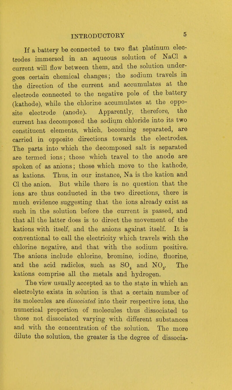 If a battery be connected to two flat platinum elec- trodes immersed in an aqueous solution of NaCl a current will flow between them, and the solution under- goes certain chemical changes; the sodium travels in the direction of the current and accumulates at the electrode connected to the negative pole of the battery (kathode), while the chlorine accumulates at the oppo- site electrode (anode). Apparently, therefore, the current has decomposed the sodium chloride into its two constituent elements, which, becoming separated, are carried in opposite directions towards the electrodes. The parts into which the decomposed salt is separated are termed ions; those which travel to the anode are spoken of as anions; those which move to the kathode, as kations. Thus, in our instance, Na is the kation and CI the anion. But while there is no question that the ions are thus conducted in the two directions, there is much evidence suggesting that the ions already exist as such in the solution before the current is passed, and that all the latter does is to direct the movement of the kations with itself, and the anions against itself. It is conventional to call the electricity which travels with the chlorine negative, and that with the sodium positive. The anions include chlorine, bromine, iodine, fluorine, and the acid radicles, such as SO^ and NOg. The kations comprise all the metals and hydrogen. The view usually accepted as to the state in which an electrolyte exists in solution is that a certain number of its molecules are dissociated into their respective ions, the numerical proportion of molecules thus dissociated to those not dissociated varying with different substances and with the concentration of the solution. The more dilute the solution, the greater is the degree of dissocia-