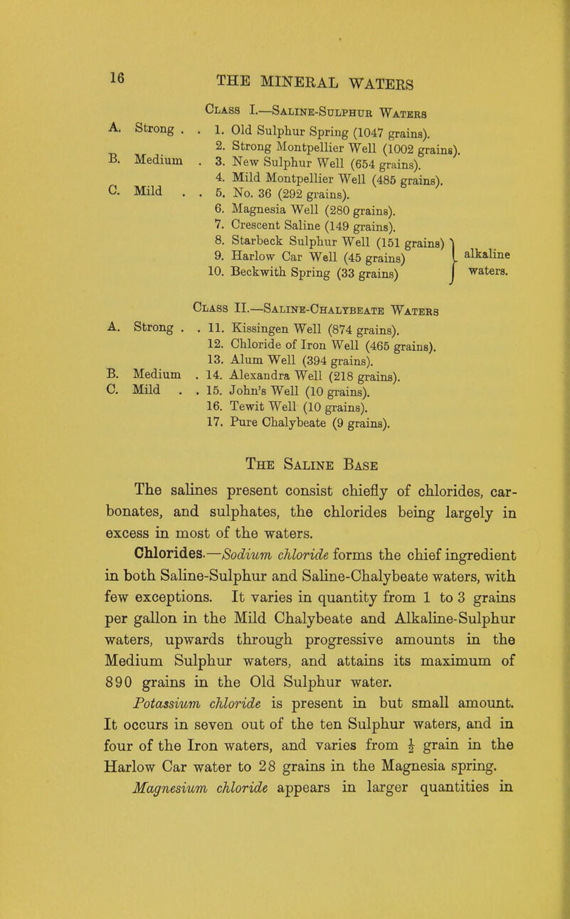 Class L—Saline-Sulphur Waters A. Strong . . 1. Old Sulphur Spring (1047 grains). 2. Strong Montpellier Well (1002 grains), B. Medium . 3. New Sulphur Well (654 grains). 4. Mild Montpellier Well (485 grains). C. Mild . . 5. No. 36 (292 grains). 6. Magnesia Well (280 grains). 7. Crescent Saline (149 grains). 8. Starbeck Sulphur Well (151 grains) 9. Harlow Car Well (45 grains) I alkaline 10. Beckwith Spring (33 grains) j waters. Class II.—Saline-Chalybeate Waters A. Strong . .11. Kissingen Well (874 grains). 12. Chloride of Iron Well (465 grains). 13. Alum Well (394 grains). B. Medium . 14. Alexandra Well (218 grains). C. Mild . . 15. John's Well (10 grains). 16. TewitWell (10 grains). 17. Pure Chalybeate (9 grains). The Saline Base The saKnes present consist chiefly of chlorides, car- bonates, and sulphates, the chlorides being largely in excess in most of the waters. Chlorides.—Sodium chloride forms the chief ingredient in both Saline-Sulphur and Saline-Chalybeate waters, with few exceptions. It varies in quantity from 1 to 3 grains per gallon in the Mild Chalybeate and Alkaline-Sulphur waters, upwards through progressive amounts in the Medium Sulphur waters, and attains its maximum of 890 grains in the Old Sulphur water. Potassium chloride is present in but small amount. It occurs in seven out of the ten Sulphur waters, and in four of the Iron waters, and varies from | grain in the Harlow Car water to 28 grains in the Magnesia spring. Magnesium chloride appears in larger quantities in