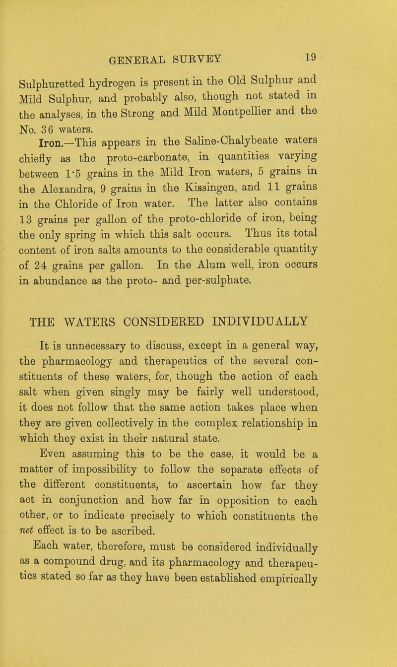 Sulphuretted hydrogen is present in the Old Sulphur and Mild Sulphur, and probably also, though not stated in the analyses, in the Strong and MHd Montpellier and the No. 36 waters. Iron.—This appears in the Saline-Chalybeate waters chiefly as the proto-carbonate, in quantities varying between 1*5 grains in the Mild Iron waters, 5 grains in the Alexandra, 9 grains in the Kissingen, and 11 grains in the Chloride of Iron water. The latter also contains 13 grains per gallon of the proto-chloride of iron, being the only spring in which this salt occurs. Thus its total content of iron salts amounts to the considerable quantity of 24 grains per gallon. In the Alum well, iron occurs in abundance as the proto- and per-sulphate. THE WATERS CONSIDERED INDIVIDUALLY It is unnecessary to discuss, except in a general way, the pharmacology and therapeutics of the several con- stituents of these waters, for, though the action of each salt when given singly may be fairly well understood, it does not follow that the same action takes place when they are given collectively in the complex relationship in which they exist in their natural state. Even assuming this to be the case, it would be a matter of impossibility to follow the separate effects of the dijfferent constituents, to ascertain how far they act in conjunction and how far in opposition to each other, or to indicate precisely to which constituents the net effect is to be ascribed. Each water, therefore, must be considered individually as a compound drug, and its pharmacology and therapeu- tics stated so far as they have been established empirically