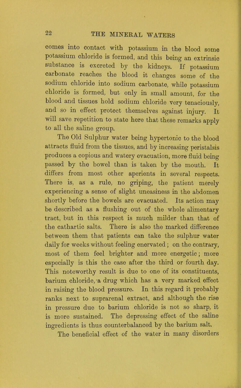 comes into contact with potassium in the blood some potassium chloride is formed, and this being an extrinsic substance is excreted by the kidneys. If potassium carbonate reaches the blood it changes some of the sodium chloride into sodium carbonate, while potassium chloride is formed, but only in small amount, for the blood and tissues hold sodium chloride very tenaciously, and so in effect protect themselves against injury. It will save repetition to state here that these remarks apply to all the saline group. The Old Sulphur water being hypertonic to the blood attracts fluid from the tissues, and by increasing peristalsis produces a copious and watery evacuation, more fluid being passed by the bowel than is taken by the mouth. It differs from most other aperients in several respects. There is, as a rule, no griping, the patient merely experiencing a sense of slight uneasiness in the abdomen shortly before the bowels are evacuated. Its action may be described as a flushing out of the whole alimentary tract, but in this respect is much milder than that of the cathartic salts. There is also the marked difference between them that patients can take the sulphur water daily for weeks without feeling enervated; on the contrary, most of them feel brighter and more energetic; more especially is this the case after the third or fourth day. This noteworthy result is due to one of its constituents, barium chloride, a drug which has a very marked effect in raising the blood pressure. In this regard it probably ranks next to suprarenal extract, and although the rise in pressure due to barium chloride is not so sharp, it is more sustained. The depressing effect of the saline ingredients is thus counterbalanced by the barium salt. The beneficial effect of the water in many disorders
