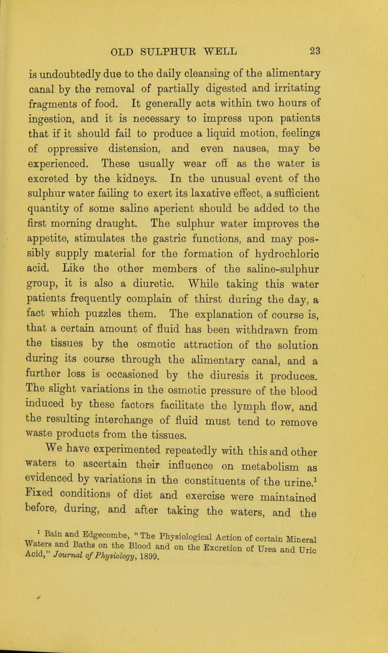 is undoubtedly due to the daily cleansing of the alimentary canal by the removal of partially digested and irritating fragments of food. It generally acts within two hours of ingestion, and it is necessary to impress upon patients that if it should fail to produce a liquid motion, feelings of oppressive distension, and even nausea, may be experienced. These usually wear off as the water is excreted by the kidneys. In the unusual event of the sulphur water failing to exert its laxative effect, a sufficient quantity of some saline aperient should be added to the first morning draught. The sulphur water improves the appetite, stimulates the gastric functions, and may pos- sibly supply material for the formation of hydrochloric acid. Like the other members of the saline-sulphur group, it is also a diuretic. While taking this water patients frequently complain of thirst during the day, a fact which puzzles them. The explanation of course is, that a certain amount of fluid has been withdrawn from the tissues by the osmotic attraction of the solution during its course through the alimentary canal, and a further loss is occasioned by the diuresis it produces. The shght variations in the osmotic pressure of the blood induced by these factors facilitate the lymph flow, and the resulting interchange of fluid must tend to remove waste products from the tissues. We have experimented repeatedly with this and other waters to ascertain their influence on metabolism as evidenced by variations in the constituents of the urine.^ Fixed conditions of diet and exercise were maintained before, durmg, and after taking the waters, and the 1 Bain and Edgecombe, The Physiological Action of certain Mineral Waters and Baths on the Blood and on the Excretion of Urea and Uric Acid, Journal of Physiology, 1899.