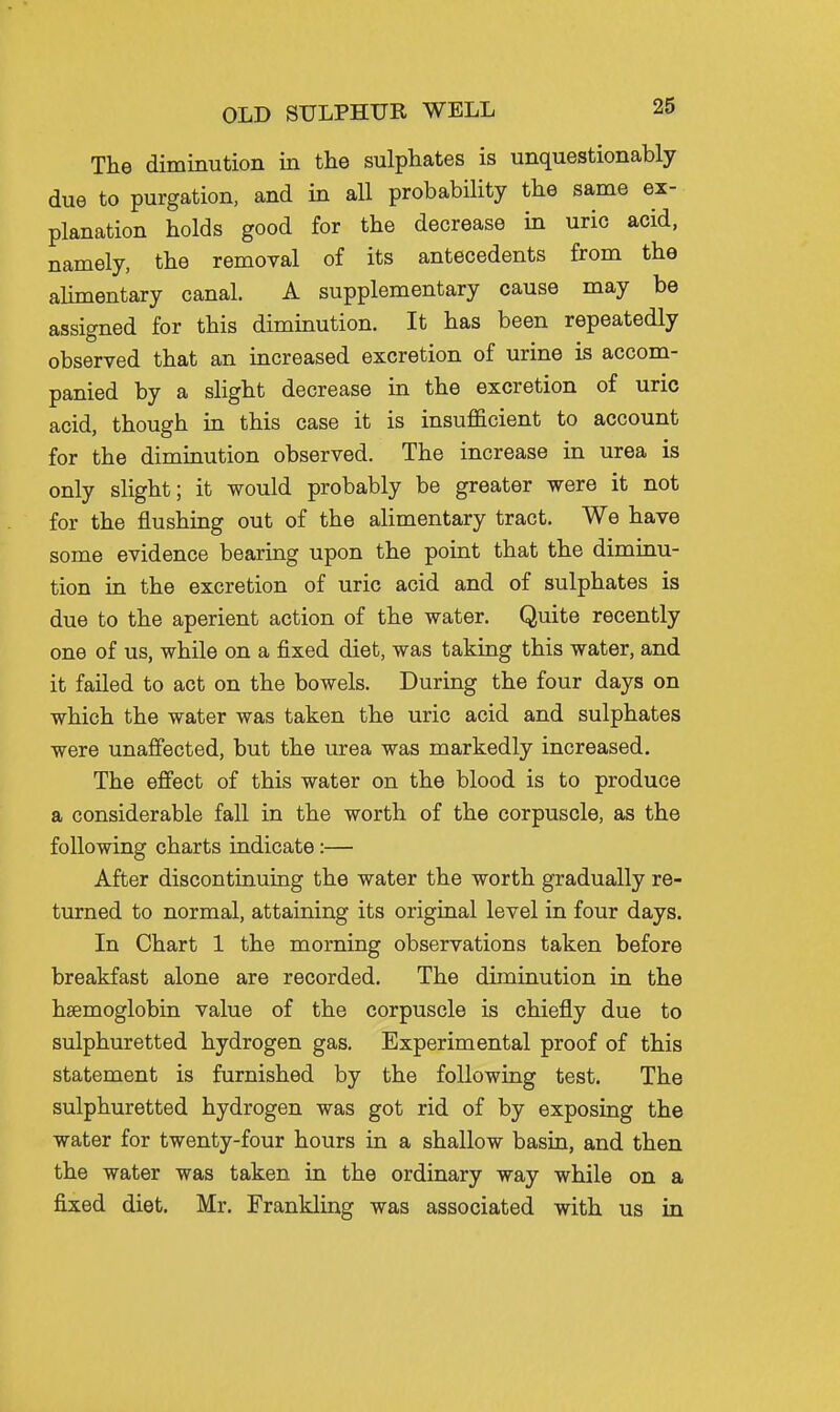 The diminution in the sulphates is unquestionably due to purgation, and in all probability the same ex- planation holds good for the decrease in uric acid, namely, the removal of its antecedents from the alimentary canal. A supplementary cause may be assigned for this diminution. It has been repeatedly observed that an increased excretion of urine is accom- panied by a slight decrease in the excretion of uric acid, though in this case it is insufficient to account for the diminution observed. The increase in urea is only slight; it would probably be greater were it not for the flushing out of the alimentary tract. We have some evidence bearing upon the point that the diminu- tion ia the excretion of uric acid and of sulphates is due to the aperient action of the water. Quite recently one of us, while on a fixed diet, was taking this water, and it failed to act on the bowels. During the four days on which the water was taken the uric acid and sulphates were unaffected, but the urea was markedly increased. The effect of this water on the blood is to produce a considerable fall in the worth of the corpuscle, as the following charts indicate:— After discontinuing the water the worth gradually re- turned to normal, attaining its original level in four days. In Chart 1 the morning observations taken before breakfast alone are recorded. The diminution in the haemoglobin value of the corpuscle is chiefly due to sulphuretted hydrogen gas. Experimental proof of this statement is furnished by the following test. The sulphuretted hydrogen was got rid of by exposing the water for twenty-four hours in a shallow basin, and then the water was taken in the ordinary way while on a fixed diet. Mr. Frankling was associated with us in