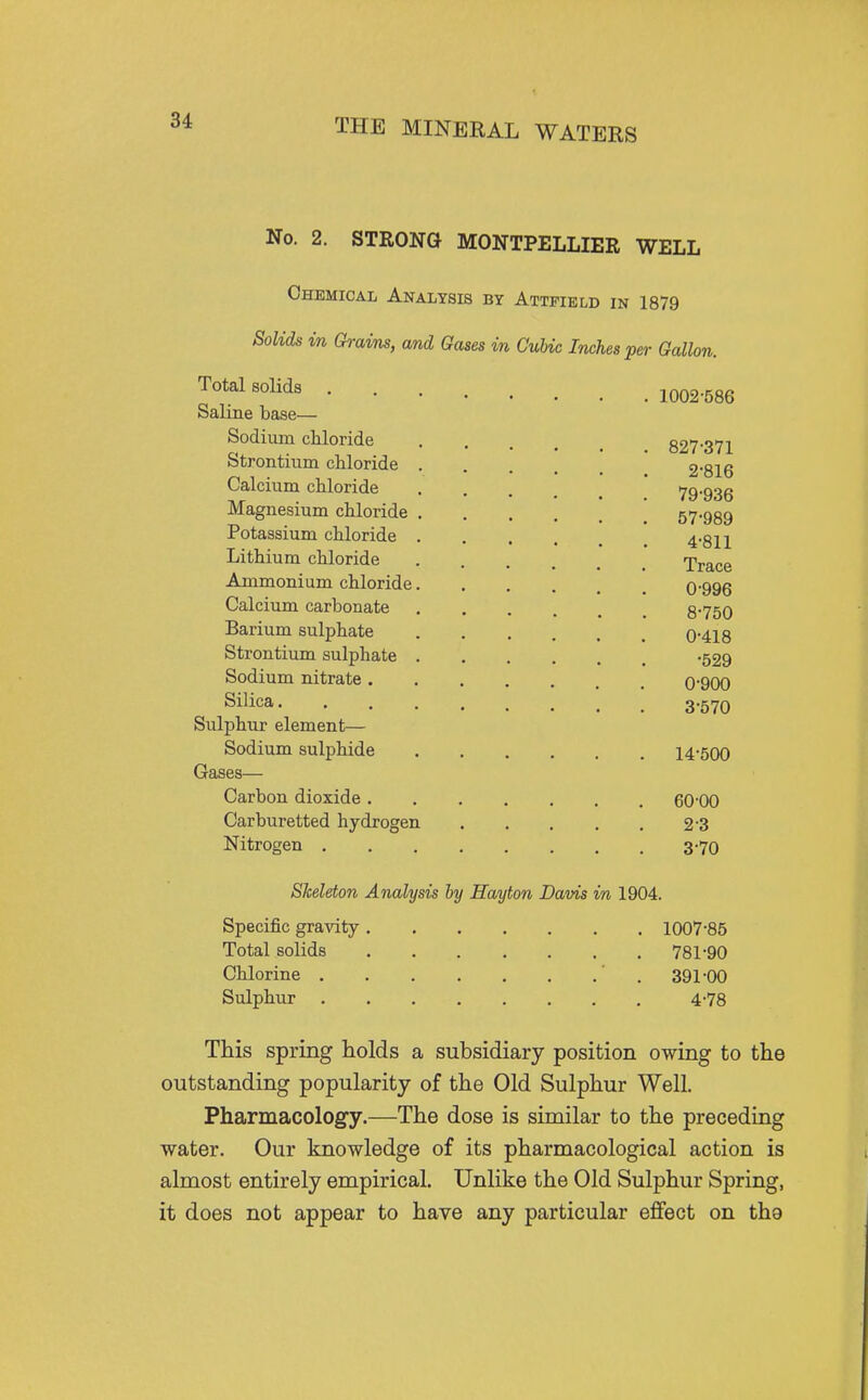 No. 2. STRONG MONTPELLIER WELL Chemical Analysis by Attpield in 1879 Solids in Grains, and Gases in Cubic Inches per Gallon. Total solids Saline base— Sodium chloride Strontixim chloride . Calcium chloride Magnesium chloride . Potassium chloride . Lithium chloride Ammonium chloride. Calcium carbonate Barium sulphate Strontium sulphate . Sodium nitrate . Silica. Sulphur element— Sodium sulphide Gases— Carbon dioxide . Carburetted hydrogen Nitrogen . Skeleton Analysis by Hayton Davis in 1904. Specific gravity 1007-85 Total solids 781-90 Chlorine ' . 391-00 Sulphur 4-78 This spring holds a subsidiary position owing to the outstanding popularity of the Old Sulphur Well. Pharmacology.—The dose is similar to the preceding water. Our knowledge of its pharmacological action is almost entirely empirical. Unlike the Old Sulphur Spring, it does not appear to have any particular effect on the 1002-586 827-371 2- 816 79-936 57-989 4-811 Trace 0-996 8-750 0-418 -529 0-900 3- 570 14-500 60-00 2- 3 3- 70