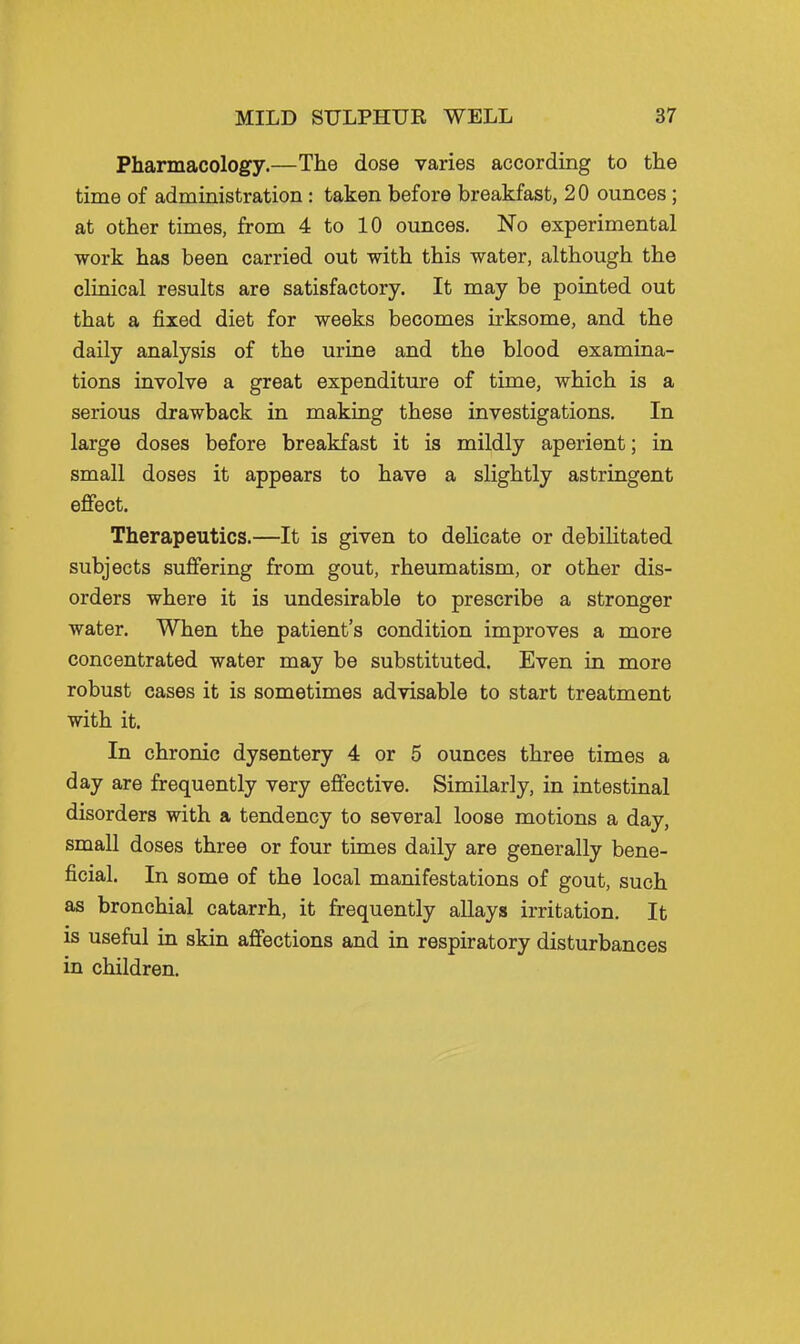 Pharmacology.—The dose varies according to the time of administration: taken before breakfast, 20 ounces; at other times, from 4 to 10 ounces. No experimental work has been carried out with this water, although the cliaical results are satisfactory. It may be pointed out that a fixed diet for weeks becomes irksome, and the daily analysis of the urine and the blood examina- tions involve a great expenditure of time, which is a serious drawback in making these investigations. In large doses before breakfast it is mildly aperient; in small doses it appears to have a slightly astringent effect. Therapeutics.—It is given to delicate or debilitated subjects suffering from gout, rheumatism, or other dis- orders where it is undesirable to prescribe a stronger water. When the patient's condition improves a more concentrated water may be substituted. Even in more robust cases it is sometimes advisable to start treatment with it. In chronic dysentery 4 or 5 ounces three times a day are frequently very effective. Similarly, in intestinal disorders with a tendency to several loose motions a day, small doses three or four times daily are generally bene- ficial. In some of the local manifestations of gout, such as bronchial catarrh, it frequently allays irritation. It is useful in skin affections and in respiratory disturbances in children.