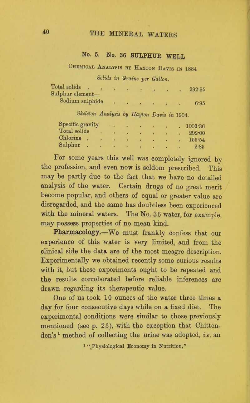 No. 5. No. 36 SULPHUR WELL Chemical Analysis by Hayton Davis in 1884 Solids in Chains per Gallon, Total solids 292-95 Sulphur element— Sodium sulphide g.95 Skeleton Analysis by Eayton Davis in 1904. Specific gravity 1003-36 Total solids 292-00 Chlorine 155.54 Sulphur 2-85 For some years this well was completely ignored by the profession, and even now is seldom prescribed. This may be partly due to the fact that we have no detailed analysis of the water. Certain drugs of no great merit become popular, and others of equal or greater value are disregarded, and the same has doubtless been experienced with the mineral waters. The No. 3 6 water, for example, may possess properties of no mean kind. Pharmacology.—We must frankly confess that our experience of this water is very Umited, and from the clinical side the data are of the most meagre description. Experimentally we obtained recently some curious results with it, but these experiments ought to be repeated and the results corroborated before reliable inferences are drawn regarding its therapeutic value. One of us took 10 ounces of the water three times a day for four consecutive days while on a fixed diet. The experimental conditions were similar to those previously mentioned (see p. 23), with the exception that Chitten- den's ^ method of collecting the urine was adopted, i.e. an } ^Physiological Boonomy in Nutrition,