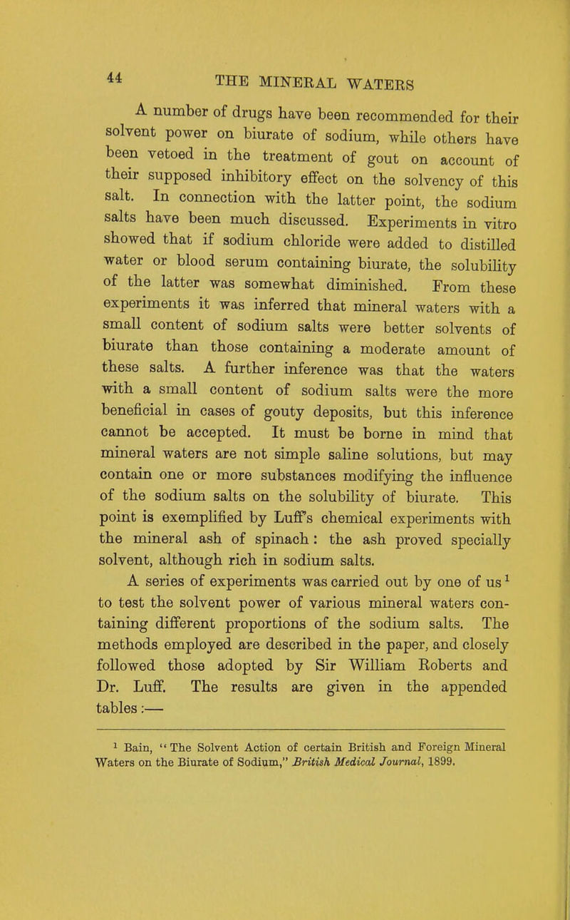A number of drugs have been recommended for their solvent power on biurate of sodium, whUe others have been vetoed in the treatment of gout on account of their supposed inhibitory effect on the solvency of this salt. In connection with the latter point, the sodium salts have been much discussed. Experiments in vitro showed that if sodium chloride were added to distilled water or blood serum containing biurate, the solubihty of the latter was somewhat diminished. From these experiments it was inferred that mineral waters with a small content of sodium salts were better solvents of biurate than those containing a moderate amount of these salts. A further inference was that the waters with a small content of sodium salts were the more beneficial in cases of gouty deposits, but this inference cannot be accepted. It must be borne in mind that mineral waters are not simple saline solutions, but may contain one or more substances modifying the influence of the sodium salts on the solubility of biurate. This point is exemplified by Luff's chemical experiments with the mineral ash of spinach: the ash proved specially solvent, although rich in sodium salts. A series of experiments was carried out by one of us ^ to test the solvent power of various mineral waters con- taining different proportions of the sodium salts. The methods employed are described in the paper, and closely followed those adopted by Sir William Eoberts and Dr. Luff. The results are given in the appended tables:— 1 Bain, The Solvent Action of certain British and Foreign Mineral Waters on the Biurate of Sodium, British Medical Journal, 1899.
