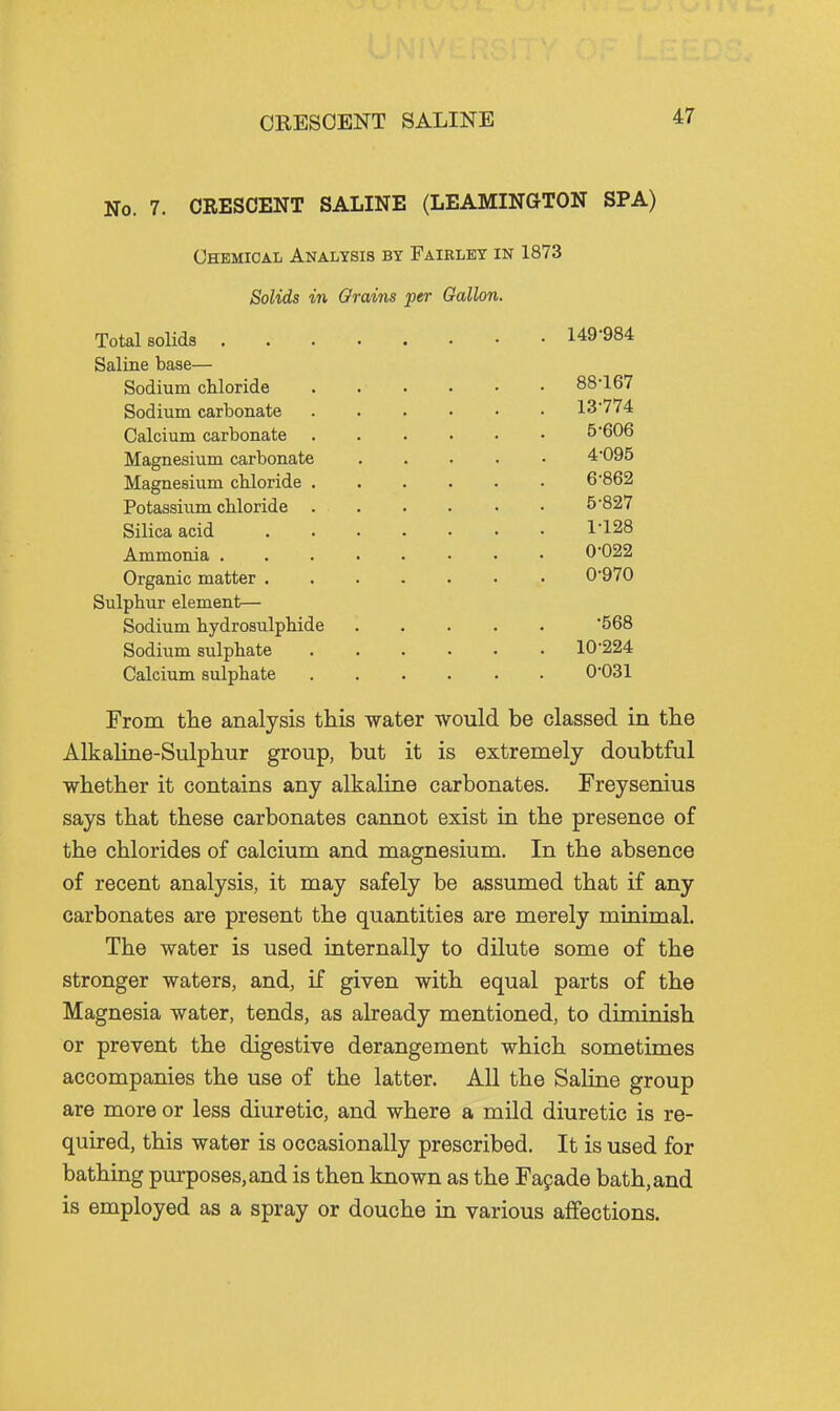 ORESCENT SALINE No. 7. CRESCENT SALINE (LEAMINGTON SPA) Chemical Analysis by Fairley in 1873 Solids in Grains per Gallon. Total BoHds 149-984 Saline base— Sodium cUoride 88-167 Sodium carbonate 13-774 Calcium carbonate 5-606 Magnesium carbonate 4-095 Magnesium cMoride 6-862 Potassium cUoride 5-827 Silica acid 1-128 Ammonia ........ 0-022 Organic matter 0-970 Sulphur element— Sodium liydrosulpliide 568 Sodium siilphate 10-224 Calcium sulphate 0-031 From tlie analysis this water would be classed in the Alkaline-Sulphur group, but it is extremely doubtful whether it contains any alkaline carbonates. Freysenius says that these carbonates cannot exist in the presence of the chlorides of calcium and magnesium. In the absence of recent analysis, it may safely be assumed that if any carbonates are present the quantities are merely minimal. The water is used internally to dilute some of the stronger waters, and, if given with equal parts of the Magnesia water, tends, as already mentioned, to diminish or prevent the digestive derangement which sometimes accompanies the use of the latter. All the Saline group are more or less diuretic, and where a mild diuretic is re- quired, this water is occasionally prescribed. It is used for bathing purposes, and is then known as the Fapade bath, and is employed as a spray or douche in various aflfections.