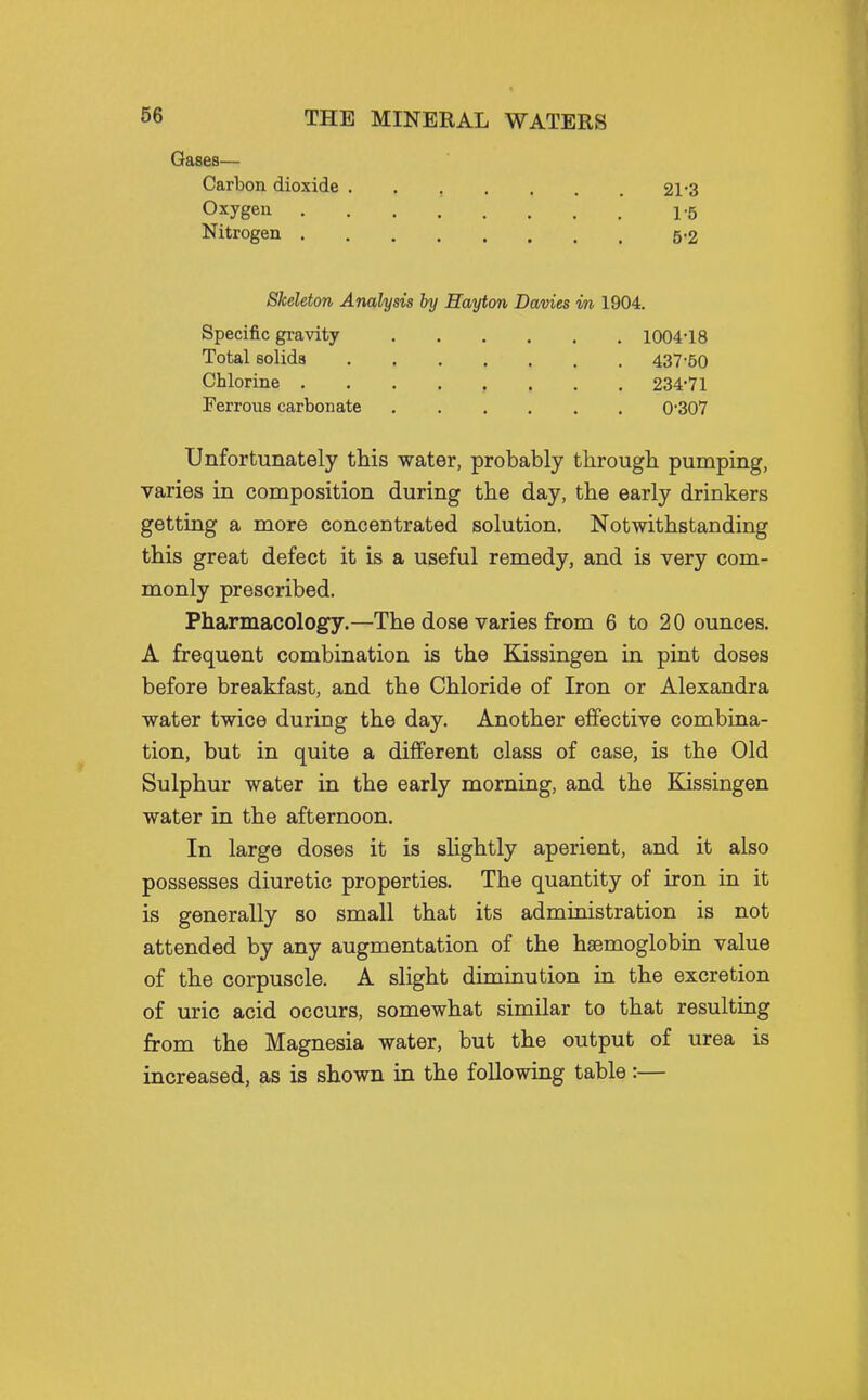 Gases— Carbon dioxide 21*3 Oxygen 1-5 Nitrogen 5-2 Skeleton Analysis by Hayton Davies m 1904. Specific gravity 1004-18 Total solids 437-50 Chlorine 234'71 Ferrous carbonate 0-307 Unfortunately this water, probably througb pumping, varies in composition during the day, the early drinkers getting a more concentrated solution. Notwithstanding this great defect it is a useful remedy, and is very com- monly prescribed. Pharmacology.—The dose varies from 6 to 20 ounces. A frequent combination is the Kissingen in pint doses before breakfast, and the Chloride of Iron or Alexandra water twice during the day. Another effective combina- tion, but in quite a different class of case, is the Old Sulphur water in the early morning, and the Kissingen water in the afternoon. In large doses it is sUghtly aperient, and it also possesses diuretic properties. The quantity of iron in it is generally so small that its administration is not attended by any augmentation of the haemoglobin value of the corpuscle. A slight diminution in the excretion of uric acid occurs, somewhat similar to that resulting from the Magnesia water, but the output of urea is increased, as is shown in the following table:—