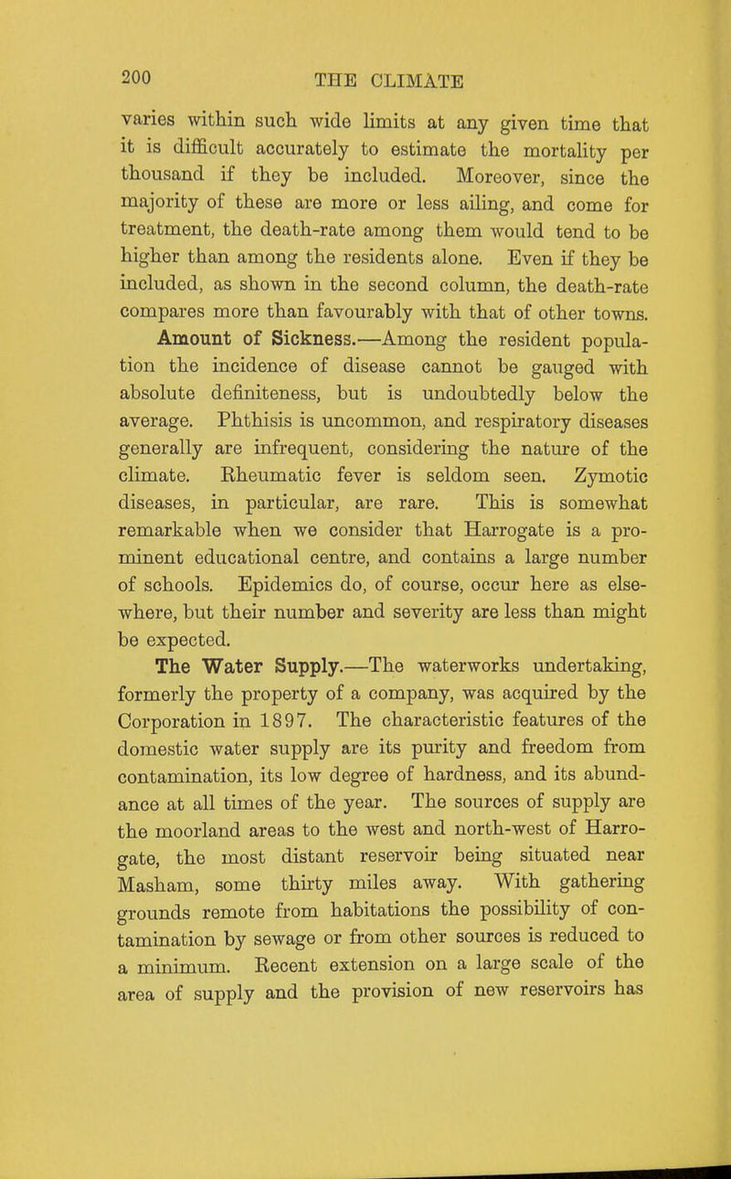 varies within such wide limits at any given time that it is difficult accurately to estimate the mortality per thousand if they be included. Moreover, since the majority of these are more or less ailing, and come for treatment, the death-rate among them would tend to be higher than among the residents alone. Even if they be included, as shown in the second column, the death-rate compares more than favourably with that of other towns. Amount of Sickness.—Among the resident popula- tion the incidence of disease cannot be gauged with absolute definiteness, but is undoubtedly below the average. Phthisis is uncommon, and respiratory diseases generally are infrequent, considering the nature of the climate. Rheumatic fever is seldom seen. Zymotic diseases, in particular, are rare. This is somewhat remarkable when we consider that Harrogate is a pro- minent educational centre, and contains a large number of schools. Epidemics do, of course, occur here as else- where, but their number and severity are less than might be expected. The Water Supply.—The waterworks undertaking, formerly the property of a company, was acquired by the Corporation in 1897. The characteristic features of the domestic water supply are its purity and freedom from contamination, its low degree of hardness, and its abund- ance at all times of the year. The sources of supply are the moorland areas to the west and north-west of Harro- gate, the most distant reservoir being situated near Masham, some thirty miles away. With gathering grounds remote from habitations the possibility of con- tamination by sewage or from other sources is reduced to a minimum. Recent extension on a large scale of the area of supply and the provision of new reservoirs has