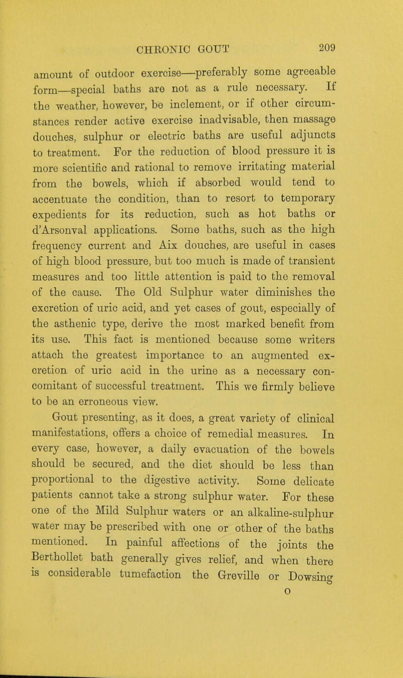 amount of outdoor exercise—preferably some agreeable form—special baths are not as a rule necessary. If the weather, however, be inclement, or if other circum- stances render active exercise inadvisable, then massage douches, sulphur or electric baths are useful adjuncts to treatment. For the reduction of blood pressure it is more scientific and rational to remove irritating material from the bowels, which if absorbed would tend to accentuate the condition, than to resort to temporary expedients for its reduction, such as hot baths or d'Arsonval applications. Some baths, such as the high frequency current and Aix douches, are useful in cases of high blood pressure, but too much is made of transient measures and too little attention is paid to the removal of the cause. The Old Sulphur water diminishes the excretion of uric acid, and yet cases of gout, especially of the asthenic type, derive the most marked benefit from its use. This fact is mentioned because some writers attach the greatest importance to an augmented ex- cretion of uric acid in the urine as a necessary con- comitant of successful treatment. This we firmly believe to be an erroneous view. Gout presenting, as it does, a great variety of clinical manifestations, offers a choice of remedial measures. In every case, however, a daily evacuation of the bowels should be secured, and the diet should be less than proportional to the digestive activity. Some delicate patients cannot take a strong sulphur water. For these one of the Mild Sulphur waters or an alkaline-sulphur water may be prescribed with one or other of the baths mentioned. In painful affections of the joints the BerthoUet bath generally gives relief, and when there is considerable tumefaction the Greville or Dowsing o