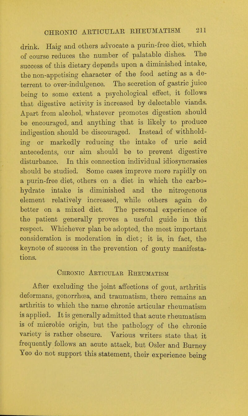 drink. Haig and others advocate a purin-free diet, which of course reduces the number of palatable dishes. The success of this dietary depends upon a diminished intake, the non-appetising character of the food acting as a de- terrent to over-indulgence. The secretion of gastric juice being to some extent a psychological effect, it follows that digestive activity is increased by delectable viands. Apart from alcohol, whatever promotes digestion should be encouraged, and anything that is likely to produce indigestion should be discouraged. Instead of withhold- ing or markedly reducing the intake of uric acid antecedents, our aim should be to prevent digestive disturbance. In this connection individual idiosyncrasies should be studied. Some cases improve more rapidly on a purin-free diet, others on a diet in which the carbo- hydrate intake is diminished and the nitrogenous element relatively increased, while others again do better on a mixed diet. The personal experience of the patient generally proves a useful guide in this respect. Whichever plan be adopted, the most important consideration is moderation in diet; it is, in fact, the keynote of success in the prevention of gouty manifesta- tions. Chkonic Aeticular Rheumatism After excluding the joint affections of gout, arthritis deformans, gonorrhoea, and traumatism, there remains an arthritis to which the name chronic articular rheumatism is applied. It is generally admitted that acute rheumatism is of microbic origin, but the pathology of the chronic variety is rather obscure. Various writers state that it frequently follows an acute attack, but Osier and Burney Yeo do not support this statement, their experience being