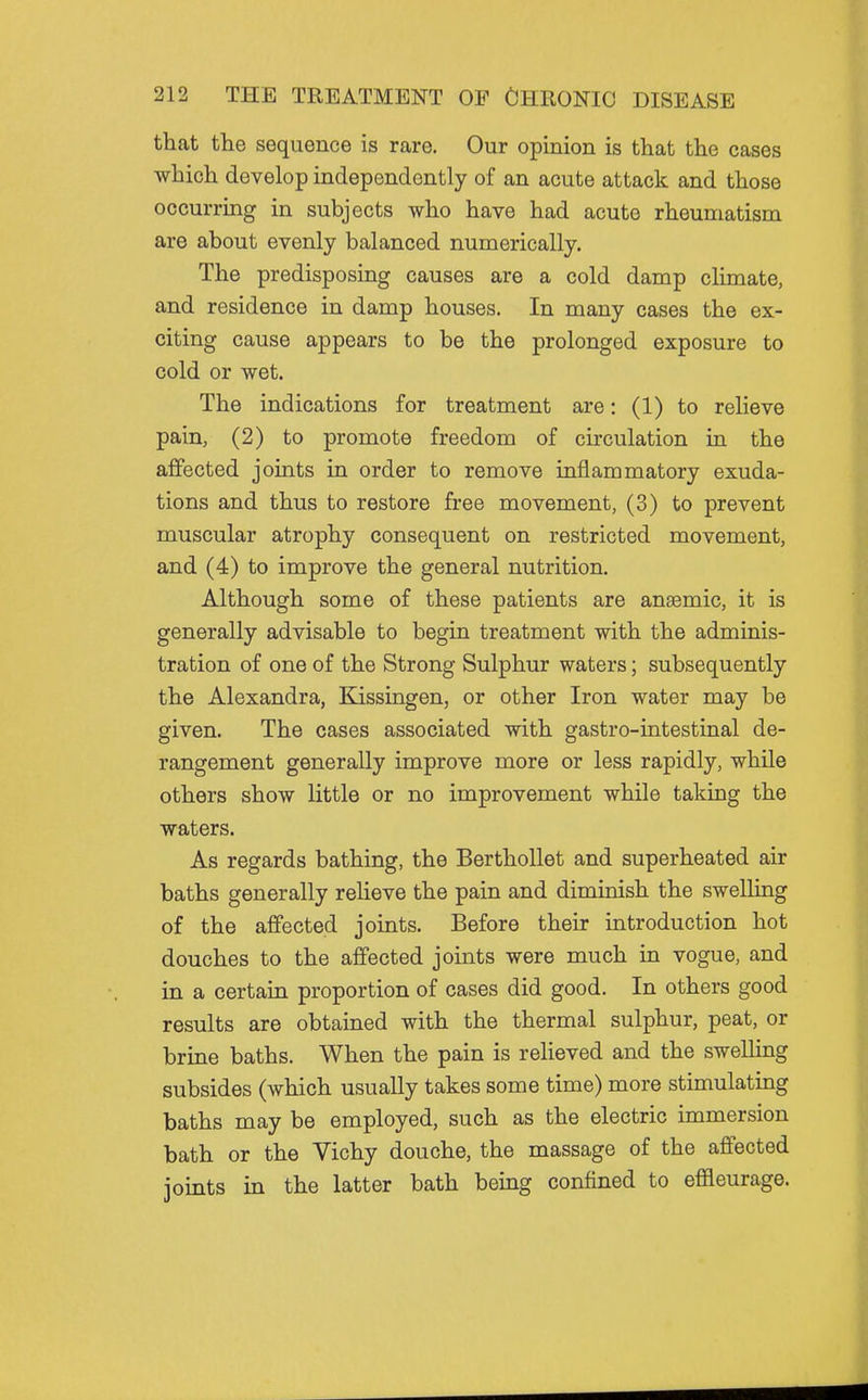 that the sequence is rare. Our opinion is that the cases which develop independently of an acute attack and those occurring in subjects who have had acute rheumatism are about evenly balanced numerically. The predisposing causes are a cold damp climate, and residence in damp houses. In many cases the ex- citing cause appears to be the prolonged exposure to cold or wet. The indications for treatment are: (1) to relieve pain, (2) to promote freedom of circulation in the affected joints in order to remove inflammatory exuda- tions and thus to restore free movement, (3) to prevent muscular atrophy consequent on restricted movement, and (4) to improve the general nutrition. Although some of these patients are anaemic, it is generally advisable to begin treatment with the adminis- tration of one of the Strong Sulphur waters; subsequently the Alexandra, Kissingen, or other Iron water may be given. The cases associated with gastro-intestinal de- rangement generally improve more or less rapidly, while others show little or no improvement while talcing the waters. As regards bathing, the Berthollet and superheated air baths generally relieve the pain and diminish the swelling of the affected joints. Before their introduction hot douches to the affected joints were much in vogue, and in a certain proportion of cases did good. In others good results are obtained with the thermal sulphur, peat, or brine baths. When the pain is reheved and the swelling subsides (which usually takes some time) more stimulating baths may be employed, such as the electric immersion bath or the Vichy douche, the massage of the affected jomts in the latter bath being confined to effleurage.