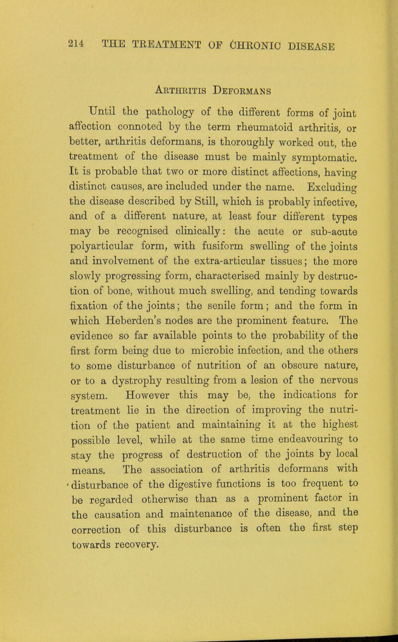 Arthritis Deformans Until the pathology of the different forms of joint affection connoted by the term rheumatoid arthritis, or better, arthritis deformans, is thoroughly worked out, the treatment of the disease must be mainly symptomatic. It is probable that two or more distinct affections, having distinct causes, are included under the name. Excluding the disease described by Still, which is probably infective, and of a different nature, at least four different types may be recognised clinically: the acute or sub-acute polyarticular form, with fusiform swelling of the joints and involvement of the extra-articular tissues; the more slowly progressing form, characterised mainly by destruc- tion of bone, without much swelling, and tending towards fixation of the joints; the senile form; and the form in which Heberden's nodes are the prominent feature. The evidence so far available points to the probability of the first form being due to microbic infection, and the others to some disturbance of nutrition of an obscure nature, or to a dystrophy resulting from a lesion of the nervous system. However this may be, the indications for treatment lie in the direction of improving the nutri- tion of the patient and maintaining it at the highest possible level, while at the same time endeavouring to stay the progress of destruction of the joints by local means. The association of arthritis deformans with ' disturbance of the digestive functions is too frequent to be regarded otherwise than as a prominent factor in the causation and maintenance of the disease, and the correction of this disturbance is often the first step towards recovery.