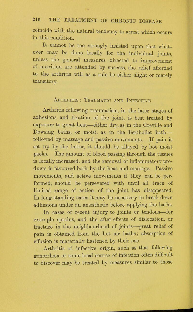 coincide with the natural tendency to arrest which occurs in this condition. It cannot be too strongly insisted upon that what- ever may be done locally for the individual joints, unless the general measures directed to improvement of nutrition are attended by success, the relief afforded to the arthritis will as a rule be either slight or merely transitory. Artheitis: Traumatic and Infective Arthritis following traumatism, in the later stages of adhesions and fixation of the joint, is best treated by exposure to great heat—either dry, as in the Greville and Dowsing baths, or moist, as in the Berthollet bath— followed by massage and passive movements. If pain is set up by the latter, it should be allayed by hot moist packs. The amount of blood passing through the tissues is locally increased, and the removal of inflammatory pro- ducts is favoured both by the heat and massage. Passive movements, and active movements if they can be per- formed, should be persevered with until all trace of limited range of action of the joint has disappeared. In long-standing cases it may be necessary to break down adhesions under an anaesthetic before applying the baths. In cases of recent injury to joints or tendons—for example sprains, and the after-effects of dislocation, or fracture in the neighbourhood of joints—great relief of pain is obtained from the hot air baths; absorption of effusion is materially hastened by their use. Arthritis of infective origin, such as that followrDg gonorrhoea or some local source of infection often difficult to discover may be treated by measures similar to those