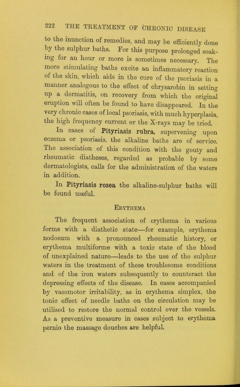 to the inunction of remedies, and may be efficiently done by the sulphur baths. For this purpose prolonged soak- ing for an hour or more is sometimes necessary. The more stimulating baths excite an inflammatory reaction of the skin, which aids in the cure of the psoriasis in a manner analogous to the eflPect of chrysarobin in setting up a dermatitis, on recovery from which the original eruption will often be found to have disappeared. In the very chronic cases of local psoriasis, with much hyperplasia, the high frequency current or the X-rays may be tried. In cases of Pityriasis rubra, supervening upon eczema or psoriasis, the alkaline baths are of service. The association of this condition with the gouty and rheumatic diatheses, regarded as probable by some dermatologists, calls for the administration of the waters in addition. In Pityriasis rosea the alkaline-sulphur baths will be found useful. Erythema The frequent association of erythema in various forms with a diathetic state—for example, erythema nodosum with a pronounced rheumatic history, or erythema multiforme with a toxic state of the blood of unexplained nature—leads to the use of the sulphur waters in the treatment of these troublesome conditions and of the iron waters subsequently to counteract the depressing effects of the disease. In cases accompanied by vasomotor irritability, as in erythema simplex, the tonic effect of needle baths on the circulation may be utilised to restore the normal control over the vessels. As a preventive measure in cases subject to erythema pernio the massage douches are helpful.