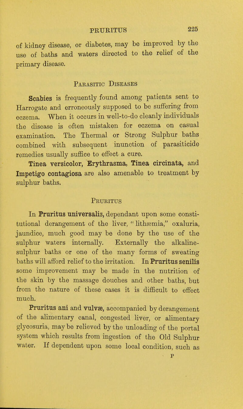 PRURITUS of kidney disease, or diabetes, may be improved by the use of baths and waters directed to the rehef of the primary disease. Paeasitic Diseases Scabies is frequently found among patients sent to Harrogate and erroneously supposed to be suffering from eczema. When it occurs in well-to-do cleanly individuals the disease is often mistaken for eczema on casual examination. The Thermal or Strong Sulphur baths combined with subsequent inunction of parasiticide remedies usually suflSce to effect a cure. Tinea versicolor, Erythrasma, Tinea circinata, and Impetigo contagiosa are also amenable to treatment by sulphur baths. Prueitus In Pruritus universalis, dependant upon some consti- tutional derangement of the liver,  Hthsemia, oxaluria, jaundice, much good may be done by the use of the sulphur waters internally. Externally the alkaline- sulphur baths or one of the many forms of sweating baths will afford relief to the irritation. In Pruritus senilis some improvement may be made in the nutrition of the skin by the massage douches and other baths, but from the nature of these cases it is difficult to effect much. Pruritus ani and vulvae, accompanied by derangement of the alimentary canal, congested liver, or aUmentary glycosuria, may be relieved by the unloading of the portal system which results from ingestion of the Old Sulphur water. If dependent upon some local condition, such as p