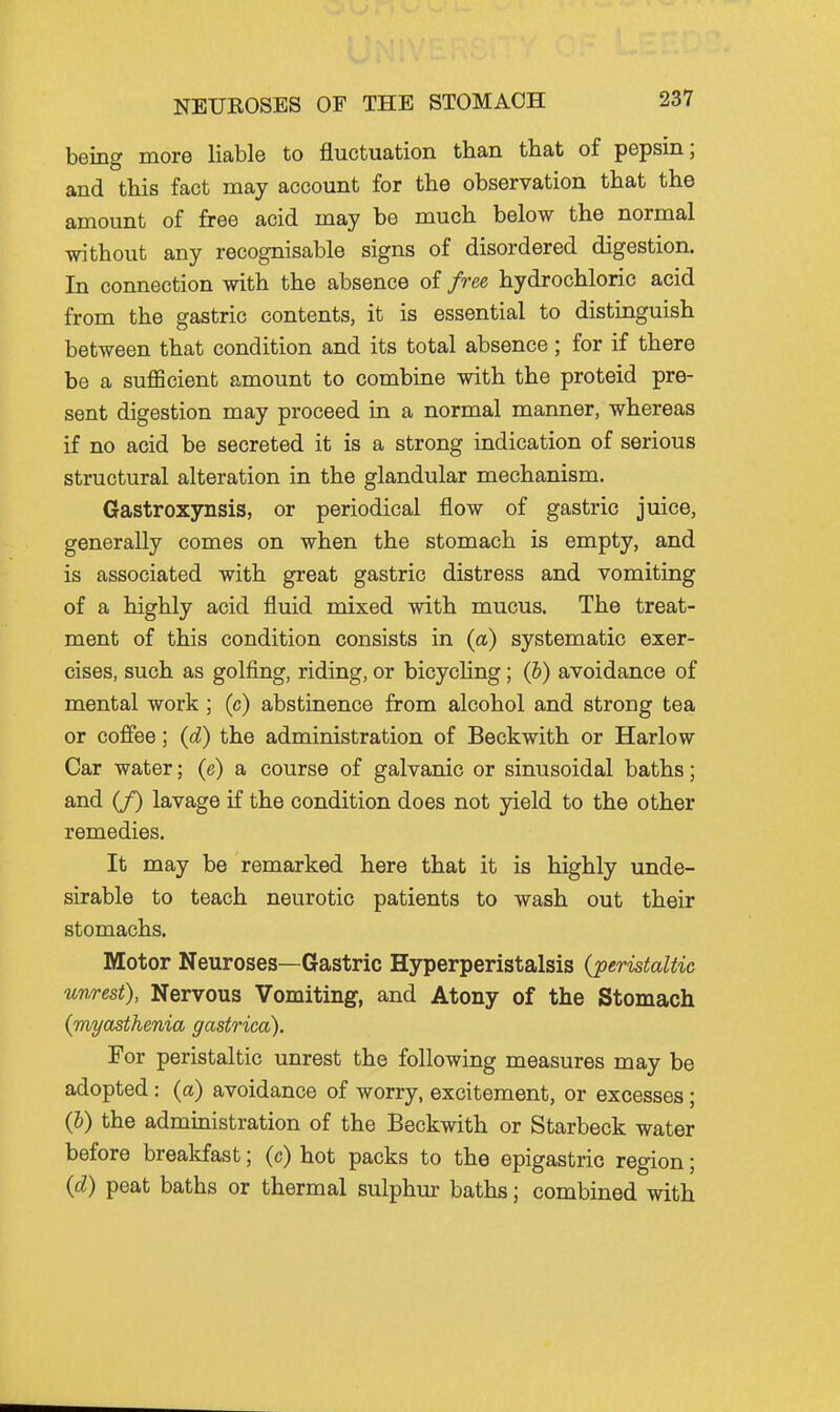 being more liable to fluctuation than that of pepsin; and this fact may account for the observation that the amount of free acid may be much below the normal without any recognisable signs of disordered digestion. In connection with the absence of free, hydrochloric acid from the gastric contents, it is essential to distinguish between that condition and its total absence; for if there be a sufficient amount to combine with the proteid pre- sent digestion may proceed in a normal manner, whereas if no acid be secreted it is a strong indication of serious structural alteration in the glandular mechanism. Gastroxynsis, or periodical flow of gastric juice, generally comes on when the stomach is empty, and is associated with great gastric distress and vomiting of a highly acid fluid mixed with mucus. The treat- ment of this condition consists in (a) systematic exer- cises, such as golfing, riding, or bicycHng; (&) avoidance of mental work; (c) abstinence from alcohol and strong tea or coffee; {£) the administration of Beckwith or Harlow Car water; (e) a course of galvanic or sinusoidal baths; and if) lavage if the condition does not yield to the other remedies. It may be remarked here that it is highly unde- sirable to teach neurotic patients to wash out their stomachs. Motor Neuroses—Gastric Hyperperistalsis {peristaltic unrest), Nervous Vomiting, and Atony of the Stomach {myasthenia gastrica). For peristaltic unrest the following measures may be adopted: (a) avoidance of worry, excitement, or excesses; {h) the administration of the Beckwith or Starbeck water before breakfast; (c) hot packs to the epigastric region; {d) peat baths or thermal sulphm- baths; combined with