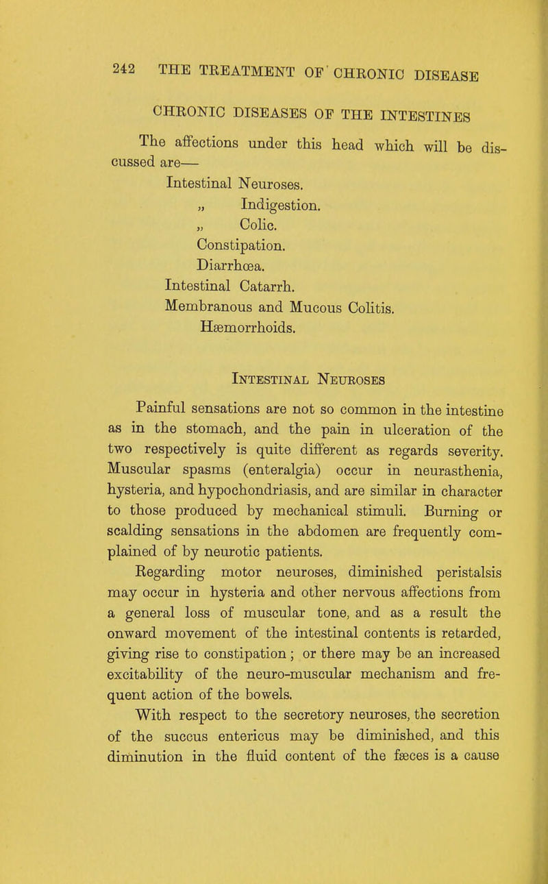 CHRONIC DISEASES OF THE INTESTINES The affections under this head which will be dis- cussed are— Intestinal Neuroses. „ Indigestion. „ Colic. Constipation. Diarrhoea. Intestinal Catarrh. Membranous and Mucous Colitis. Haemorrhoids. Intestinal Neueoses Painful sensations are not so common in the intestine as in the stomach, and the pain in ulceration of the two respectively is quite different as regards severity. Muscular spasms (enteralgia) occur in neurasthenia, hysteria, and hypochondriasis, and are similar in character to those produced by mechanical stimuli. Burning or scalding sensations in the abdomen are frequently com- plained of by neurotic patients. Regarding motor neuroses, diminished peristalsis may occur in hysteria and other nervous affections from a general loss of muscular tone, and as a result the onward movement of the intestinal contents is retarded, giving rise to constipation; or there may be an increased excitability of the neuro-muscular mechanism and fre- quent action of the bowels. With respect to the secretory neuroses, the secretion of the succus entericus may be diminished, and this diminution in the fluid content of the faeces is a cause