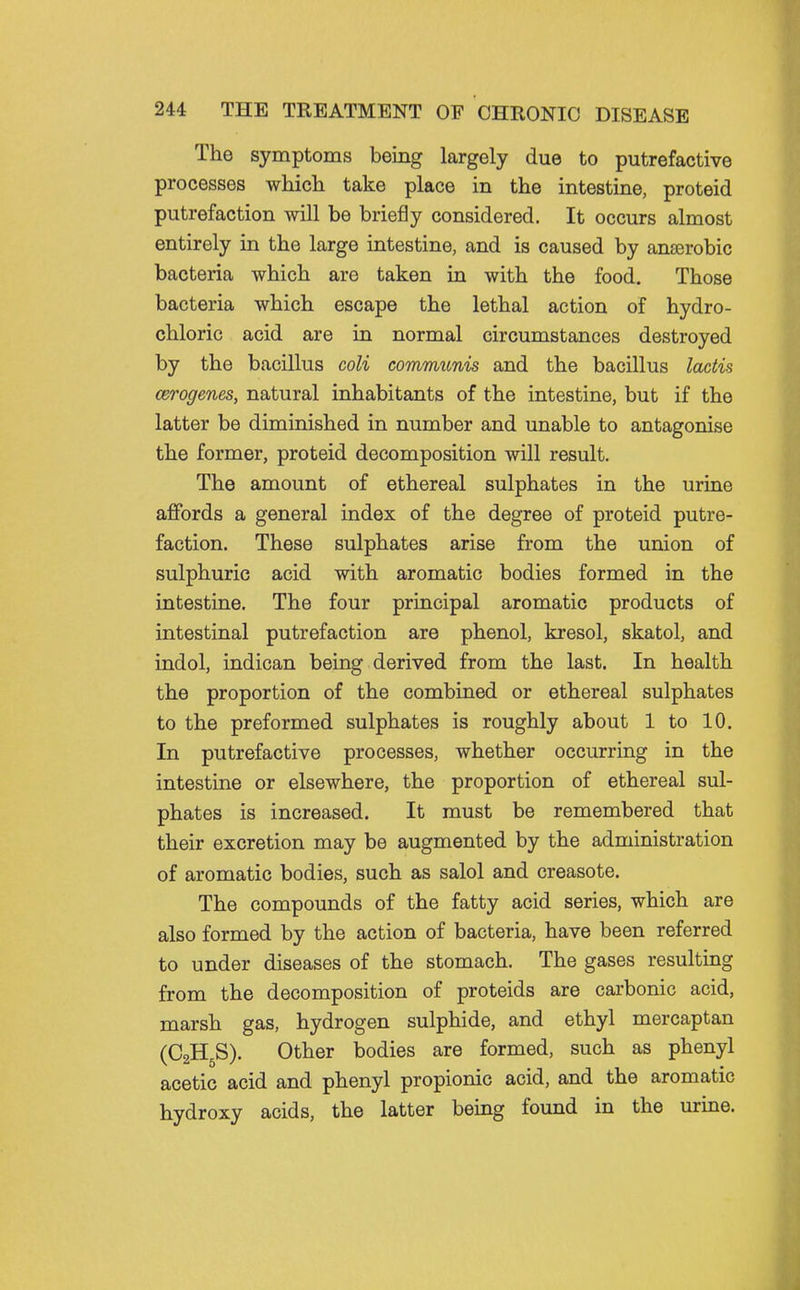 The symptoms being largely due to putrefactive processes which take place in the intestine, proteid putrefaction will be briefly considered. It occurs almost entirely in the large intestine, and is caused by anaerobic bacteria which are taken in with the food. Those bacteria which escape the lethal action of hydro- chloric acid are in normal circumstances destroyed by the bacillus coli commiinis and the bacillus lactis cerogenes, natural inhabitants of the intestine, but if the latter be diminished in number and unable to antagonise the former, proteid decomposition will result. The amount of ethereal sulphates in the urine affords a general index of the degree of proteid putre- faction. These sulphates arise from the union of sulphuric acid with aromatic bodies formed in the intestine. The four principal aromatic products of intestinal putrefaction are phenol, kresol, skatol, and indol, indican being derived from the last. In health the proportion of the combined or ethereal sulphates to the preformed sulphates is roughly about 1 to 10. In putrefactive processes, whether occurring in the intestine or elsewhere, the proportion of ethereal sul- phates is increased. It must be remembered that their excretion may be augmented by the administration of aromatic bodies, such as salol and creasote. The compounds of the fatty acid series, which are also formed by the action of bacteria, have been referred to under diseases of the stomach. The gases resulting from the decomposition of proteids are carbonic acid, marsh gas, hydrogen sulphide, and ethyl mercaptan (C2H5S). Other bodies are formed, such as phenyl acetic acid and phenyl propionic acid, and the aromatic hydroxy acids, the latter being found in the urine.