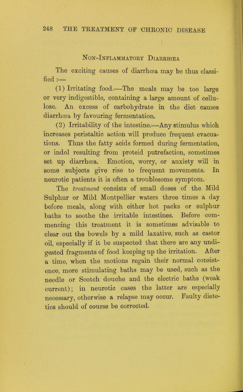 Non-Inflammatoky Diarrhea The exciting causes of diarrhoea may be thus classi- fied :— (1) Irritating food.—The meals may be too large or very indigestible, containing a large amount of cellu- lose. An excess of carbohydrate in the diet causes diarrhoea by favouring fermentation. (2) Irritability of the intestine.—Any stimulus which increases peristaltic action will produce frequent evacua- tions. Thus the fatty acids formed during fermentation, or indol resulting from proteid putrefaction, sometimes set up diarrhoea. Emotion, worry, or anxiety will in some subjects give rise to frequent movements. In neurotic patients it is often a troublesome symptom. The treatment consists of small doses of the Mild Sulphur or Mild Montpellier waters three times a day before meals, along with either hot packs or sulphur baths to soothe the irritable intestines. Before com- mencing this treatment it is sometimes advisable to clear out the bowels by a mUd laxative, such as castor oil, especially if it be suspected that there are any undi- gested fragments of food keeping up the irritation. After a time, when the motions regain their normal consist- ence, more stimulating baths may be used, such as the needle or Scotch douche and the electric baths (weak current); in neurotic cases the latter are especially necessary, otherwise a relapse may occur. Faulty diete- tics should of course be corrected.