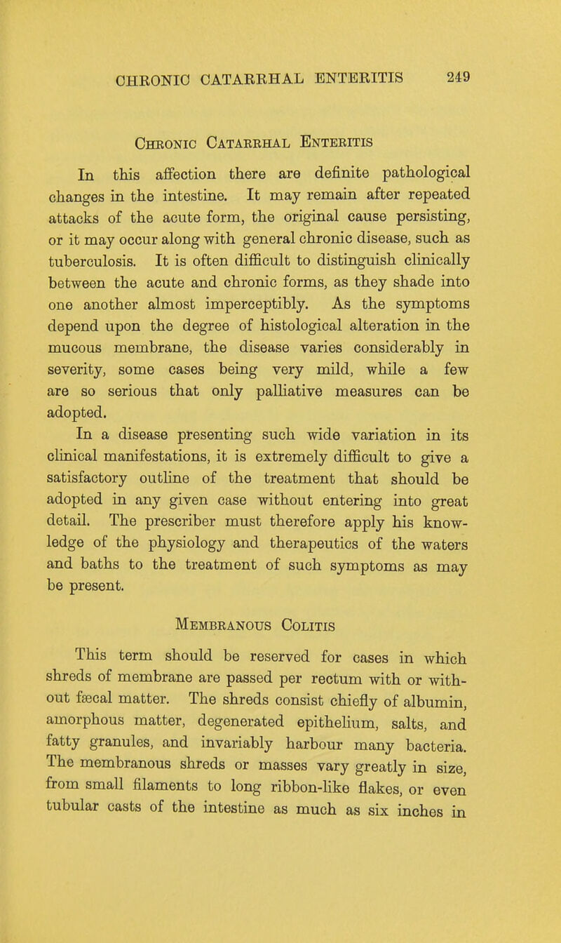 Cheonic Catarehal Enteritis In this affection there are definite pathological changes in the intestine. It may remain after repeated attacks of the acute form, the original cause persisting, or it may occur along with general chronic disease, such as tuberculosis. It is often difficult to distinguish clinically between the acute and chronic forms, as they shade into one another almost imperceptibly. As the symptoms depend upon the degree of histological alteration in the mucous membrane, the disease varies considerably in severity, some cases being very mild, while a few are so serious that only palHative measures can be adopted. In a disease presenting such wide variation in its clinical manifestations, it is extremely difficult to give a satisfactory outline of the treatment that should be adopted in any given case without entering into great detail. The prescriber must therefore apply his know- ledge of the physiology and therapeutics of the waters and baths to the treatment of such symptoms as may be present. Membranous Colitis This term should be reserved for cases in which shreds of membrane are passed per rectum with or with- out faecal matter. The shreds consist chiefly of albumin, amorphous matter, degenerated epithelium, salts, and fatty granules, and invariably harbour many bacteria. The membranous shreds or masses vary greatly in size, from small filaments to long ribbon-like flakes, or even tubular casts of the intestine as much as six inches in