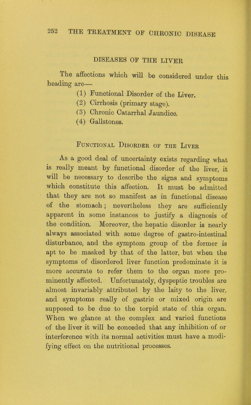 DISEASES OF THE LIVER The affections whicli will be considered under this heading are— (1) Functional Disorder of the Liver. (2) Cirrhosis (primary stage). (3) Chronic Catarrhal Jaundice. (4) Gallstones. Functional Disorder of the Liver As a good deal of uncertainty exists regarding what is really meant by functional disorder of the hver, it will be necessary to describe the signs and symptoms which constitute this affection. It must be admitted that they are not so manifest as in functional disease of the stomach; nevertheless they are sufficiently apparent in some instances to justify a diagnosis of the condition. Moreover, the hepatic disorder is nearly always associated with some degree of gastro-intestinal disturbance, and the symptom group of the former is apt to be masked by that of the latter, but when the symptoms of disordered liver function predominate it is more accurate to refer them to the organ more pro- minently affected. Unfortunately, dyspeptic troubles are almost invariably attributed by the laity to the liver, and symptoms really of gastric or mixed origin are supposed to be due to the torpid state of this organ. When we glance at the complex and varied functions of the liver it will be conceded that any inhibition of or interference with its normal activities must have a modi- fying effect on the nutritional processes.