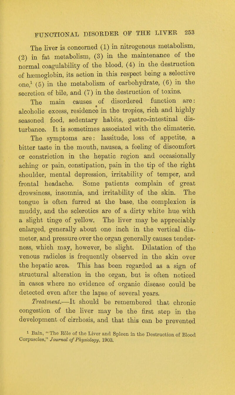 The liver is concerned (1) in nitrogenous metabolism, (2) in fat metabolism, (3) in the maintenance of the normal coagulability of the blood, (4) in the destruction of hemoglobin, its action in this respect being a selective one,^ (5) in the metabolism of carbohydrate, (6) in the secretion of bile, and (7) in the destruction of toxins. The main causes of disordered function are: alcoholic excess, residence in the tropics, rich and highly seasoned food, sedentary habits, gastro-intestinal dis- turbance. It is sometimes associated with the climateric. The symptoms are: lassitude, loss of appetite, a bitter taste in the mouth, nausea, a feeling of discomfort or constriction in the hepatic region and occasionally aching or pain, constipation, pain in the tip of the right shoulder, mental depression, irritability of temper, and frontal headache. Some patients complain of great drowsiness, insomnia, and irritability of the skin. The tongue is often furred at the base, the complexion is muddy, and the sclerotics are of a dirty white hue with a slight tinge of yellow. The liver may be appreciably enlarged, generally about one inch in the vertical dia- meter, and pressure over the organ generally causes tender- ness, which may, however, be slight. Dilatation of the venous radicles is frequently observed in the skin over the hepatic area. This has been regarded as a sign of structural alteration in the organ, but is often noticed in cases where no evidence of organic disease could be detected even after the lapse of several years. Treatment.—It should be remembered that chronic congestion of the liver may be the first step in the development of cirrhosis, and that this can be prevented 1 Bain,  The Eole of the Liver and Spleen in the Destruction of Blood Corpuscles, Journal of Physiology, 1903.