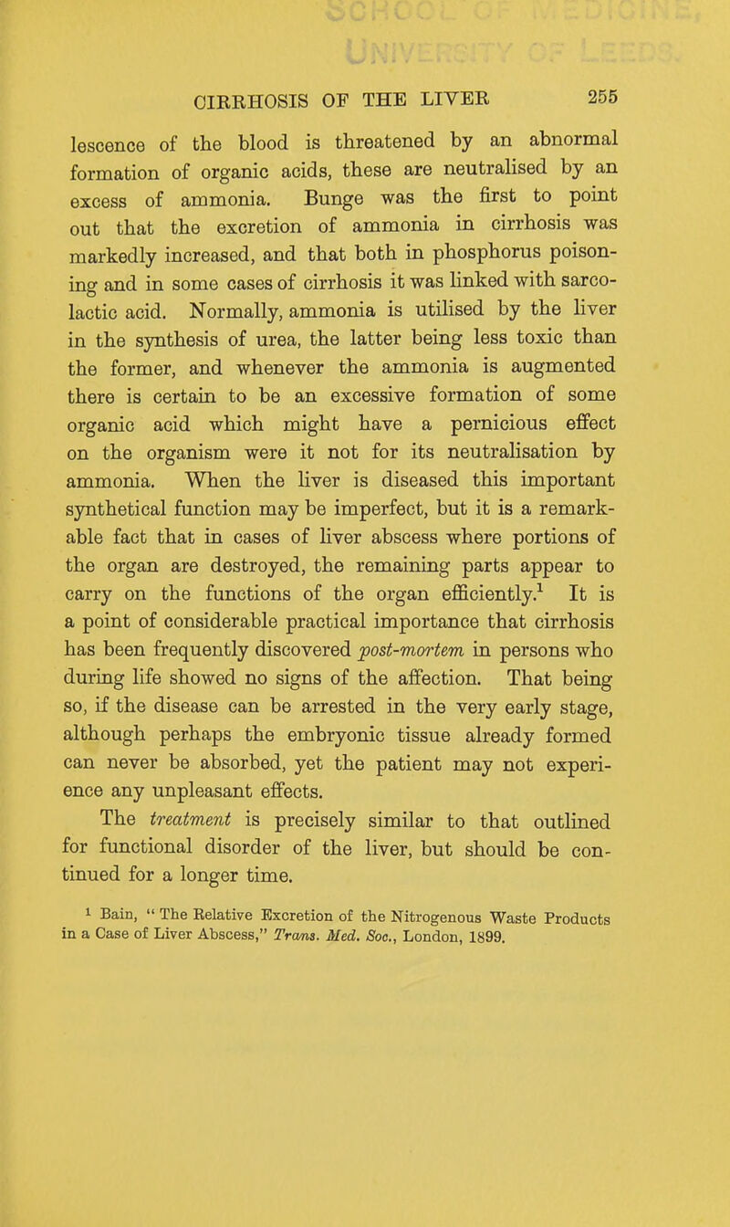 lescence of the blood is threatened by an abnormal formation of organic acids, these are neutrahsed by an excess of ammonia. Bunge was the first to point out that the excretion of ammonia in cirrhosis was markedly increased, and that both in phosphorus poison- ing and in some cases of cirrhosis it was linked with sarco- lactic acid. Normally, ammonia is utilised by the Hver in the synthesis of urea, the latter being less toxic than the former, and whenever the ammonia is augmented there is certain to be an excessive formation of some organic acid which might have a pernicious effect on the organism were it not for its neutralisation by ammonia. When the liver is diseased this important synthetical function may be imperfect, but it is a remark- able fact that in cases of liver abscess where portions of the organ are destroyed, the remaining parts appear to carry on the functions of the organ efficiently.'^ It is a point of considerable practical importance that cirrhosis has been frequently discovered post-mortem in persons who during life showed no signs of the affection. That being so, if the disease can be arrested in the very early stage, although perhaps the embryonic tissue already formed can never be absorbed, yet the patient may not experi- ence any unpleasant effects. The treatment is precisely similar to that outlined for functional disorder of the liver, but should be con- tinued for a longer time. 1 Bain,  The Eelative Excretion of the Nitrogenous Waste Products in a Case of Liver Abscess, Trans. Med. Soc, London, 1899.