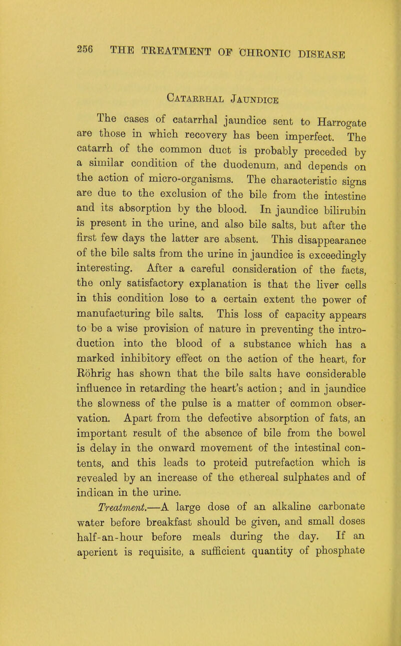Cataerhal Jaundice The cases of catarrhal jaundice sent to Harrogate are those in which recovery has been imperfect. The catarrh of the common duct is probably preceded by a similar condition of the duodenum, and depends on the action of micro-organisms. The characteristic signs are due to the exclusion of the bile from the intestine and its absorption by the blood. In jaundice bilirubin is present in the urine, and also bile salts, but after the first few days the latter are absent. This disappearance of the bile salts from the urine in jaundice is exceedingly interesting. After a careful consideration of the facts, the only satisfactory explanation is that the Kver cells in this condition lose to a certain extent the power of manufacturing bile salts. This loss of capacity appears to be a wise provision of nature in preventing the intro- duction into the blood of a substance which has a marked inhibitory effect on the action of the heart, for Rohrig has shown that the bile salts have considerable influence in retarding the heart's action; and in jaundice the slowness of the pulse is a matter of common obser- vation. Apart from the defective absorption of fats, an important result of the absence of bile from the bowel is delay in the onward movement of the intestinal con- tents, and this leads to proteid putrefaction which is revealed by an increase of the ethereal sulphates and of indican in the urine. Treatment.—A large dose of an alkaline carbonate water before breakfast should be given, and small doses half-an-hour before meals during the day. If an aperient is requisite, a sufficient quantity of phosphate