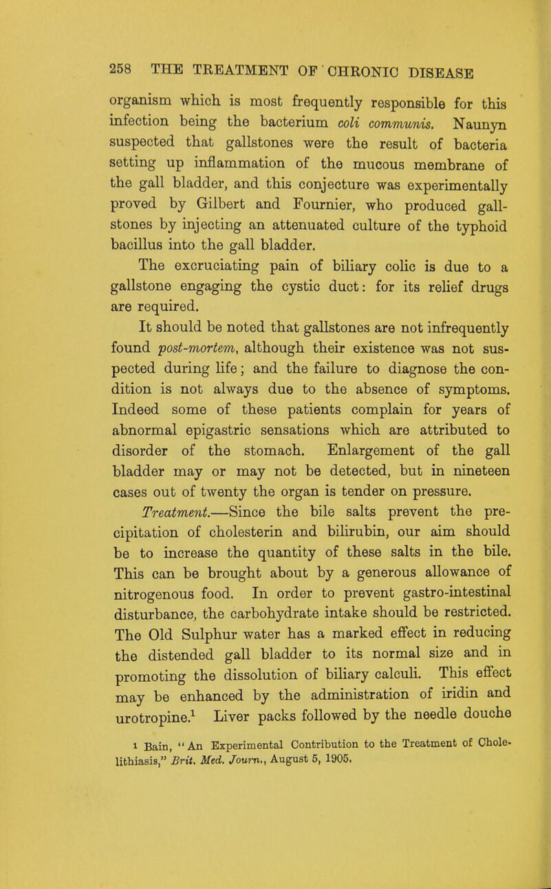 organism which is most frequently responsible for this infection being the bacterium coli communis, Naunyn suspected that gallstones were the result of bacteria setting up inflammation of the mucous membrane of the gall bladder, and this conjecture was experimentally proved by Gilbert and Fournier, who produced gall- stones by injecting an attenuated culture of the typhoid bacillus into the gall bladder. The excruciating pain of biliary colic is due to a gallstone engaging the cystic duct: for its reHef drugs are required. It should be noted that gallstones are not infrequently found post-mortem, although their existence was not sus- pected during life; and the failure to diagnose the con- dition is not always due to the absence of symptoms. Indeed some of these patients complain for years of abnormal epigastric sensations which are attributed to disorder of the stomach. Enlargement of the gall bladder may or may not be detected, but in nineteen cases out of twenty the organ is tender on pressure. Treatment.—Since the bile salts prevent the pre- cipitation of cholesterin and bilirubin, our aim should be to increase the quantity of these salts in the bile. This can be brought about by a generous allowance of nitrogenous food. In order to prevent gastro-intestinal disturbance, the carbohydrate intake should be restricted. The Old Sulphur water has a marked effect in reducing the distended gall bladder to its normal size and in promoting the dissolution of biliary calculi. This effect may be enhanced by the administration of iridin and urotropine.^ Liver packs followed by the needle douche 1 Bain, An Experimental Contribution to the Treatment of Chole- lithiasis, Brit. Med. Journ,, August 5, 1905.