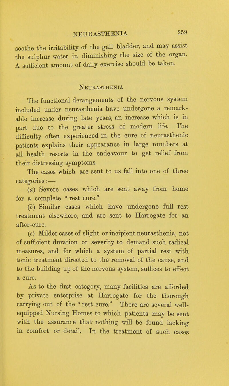 soothe the irritabiHty of the gall bladder, and may assist the sulphur water in diminishing the size of the organ, A sufficient amount of daily exercise should be taken. Neukasthenia The functional derangements of the nervous system included under neurasthenia have undergone a remark- able increase during late years, an increase which is in part due to the greater stress of modern life. The difficulty often experienced in the cure of neurasthenic patients explains their appearance in large numbers at all health resorts in the endeavour to get relief from their distressing symptoms. The cases which are sent to us fall into one of three categories :— (a) Severe cases which are sent away from home for a complete  rest cure. (I) Similar cases which have undergone full rest treatment elsewhere, and are sent to Harrogate for an after-cure. (c) Milder cases of slight or incipient neurasthenia, not of sufficient duration or severity to demand such radical measures, and for which a system of partial rest with tonic treatment directed to the removal of the cause, and to the building up of the nervous system, suffices to effect a cure. As to the first category, many facilities are afforded by private enterprise at Harrogate for the thorough carrying out of the  rest cure. There are several well- equipped Nursing Homes to which patients may be sent with the assurance that nothing will be found lacking in comfort or detail. In the treatment of such cases