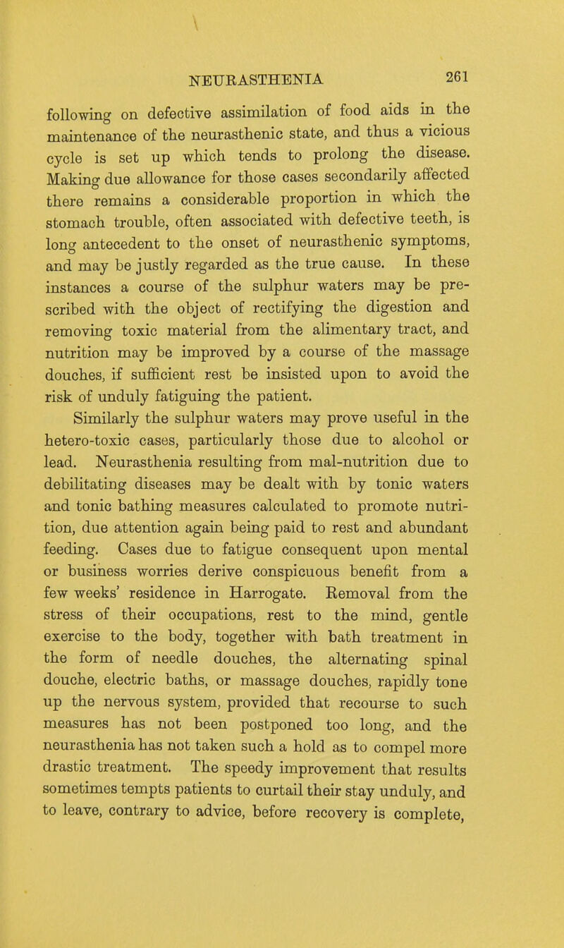 following on defective assimilation of food aids in tlie maintenance of the neurasthenic state, and thus a vicious cycle is set up which tends to prolong the disease. Making due allowance for those cases secondarily affected there remains a considerable proportion in which the stomach trouble, often associated with defective teeth, is long antecedent to the onset of neurasthenic symptoms, and may be justly regarded as the true cause. In these instances a course of the sulphur waters may be pre- scribed with the object of rectifying the digestion and removing toxic material from the alimentary tract, and nutrition may be improved by a course of the massage douches, if sufficient rest be insisted upon to avoid the risk of unduly fatiguing the patient. Similarly the sulphur waters may prove useful in the hetero-toxic cases, particularly those due to alcohol or lead. Neurasthenia resulting from mal-nutrition due to debilitating diseases may be dealt with by tonic waters and tonic bathing measures calculated to promote nutri- tion, due attention again being paid to rest and abundant feeding. Cases due to fatigue consequent upon mental or business worries derive conspicuous benefit from a few weeks' residence in Harrogate. Kemoval from the stress of their occupations, rest to the mind, gentle exercise to the body, together with bath treatment in the form of needle douches, the alternating spinal douche, electric baths, or massage douches, rapidly tone up the nervous system, provided that recourse to such measures has not been postponed too long, and the neurasthenia has not taken such a hold as to compel more drastic treatment. The speedy improvement that results sometimes tempts patients to curtail their stay unduly, and to leave, contrary to advice, before recovery is complete,