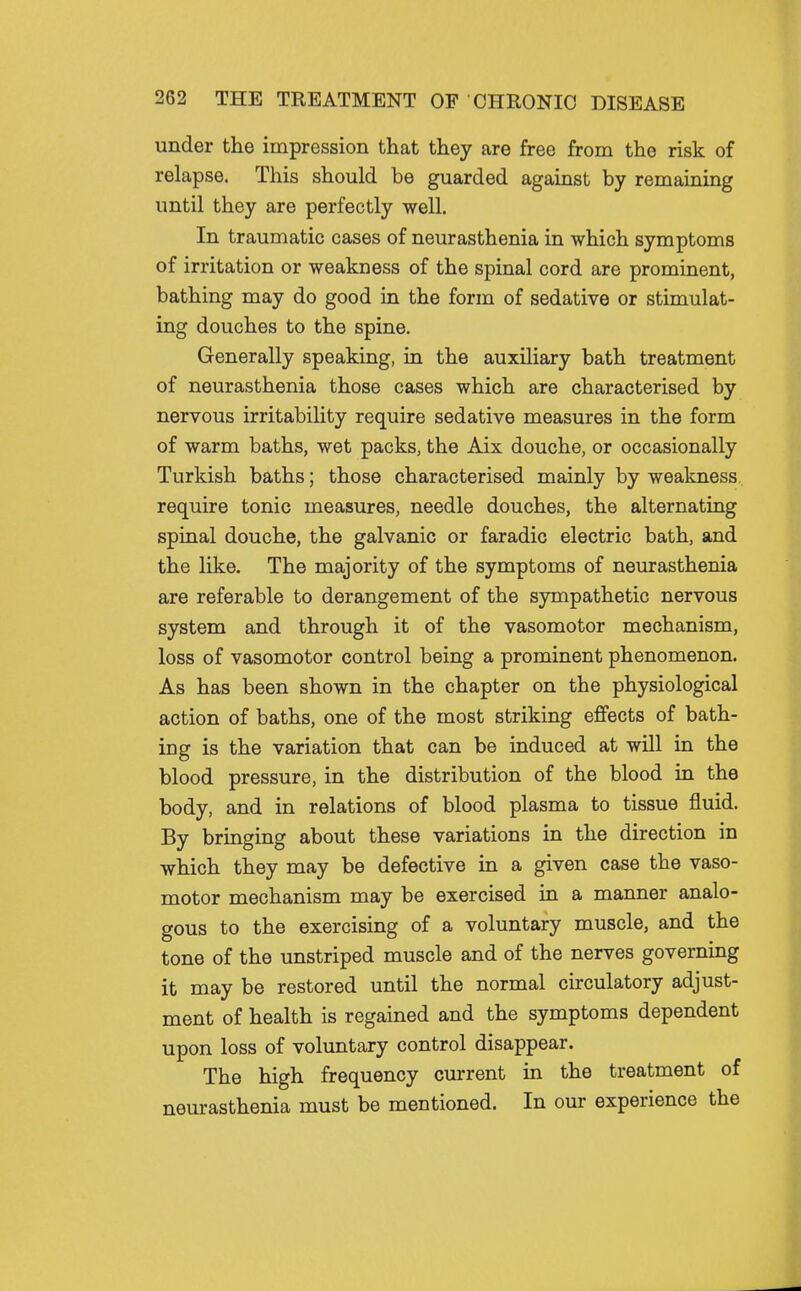 under the impression that they are free from the risk of relapse. This should be guarded against by remaining until they are perfectly well. In traumatic cases of neurasthenia in which symptoms of irritation or weakness of the spinal cord are prominent, bathing may do good in the form of sedative or stimulat- ing douches to the spine. Generally speaking, in the auxiliary bath treatment of neurasthenia those cases which are characterised by nervous irritability require sedative measures in the form of warm baths, wet packs, the Aix douche, or occasionally Turkish baths; those characterised mainly by weakness require tonic measures, needle douches, the alternating spinal douche, the galvanic or faradic electric bath, and the like. The majority of the symptoms of neurasthenia are referable to derangement of the sympathetic nervous system and through it of the vasomotor mechanism, loss of vasomotor control being a prominent phenomenon. As has been shown in the chapter on the physiological action of baths, one of the most striking effects of bath- ing is the variation that can be induced at will in the blood pressure, in the distribution of the blood in the body, and in relations of blood plasma to tissue fluid. By bringing about these variations in the direction in which they may be defective in a given case the vaso- motor mechanism may be exercised in a manner analo- gous to the exercising of a voluntary muscle, and the tone of the unstriped muscle and of the nerves governing it may be restored until the normal circulatory adjust- ment of health is regained and the symptoms dependent upon loss of voluntary control disappear. The high frequency current in the treatment of neurasthenia must be mentioned. In our experience the