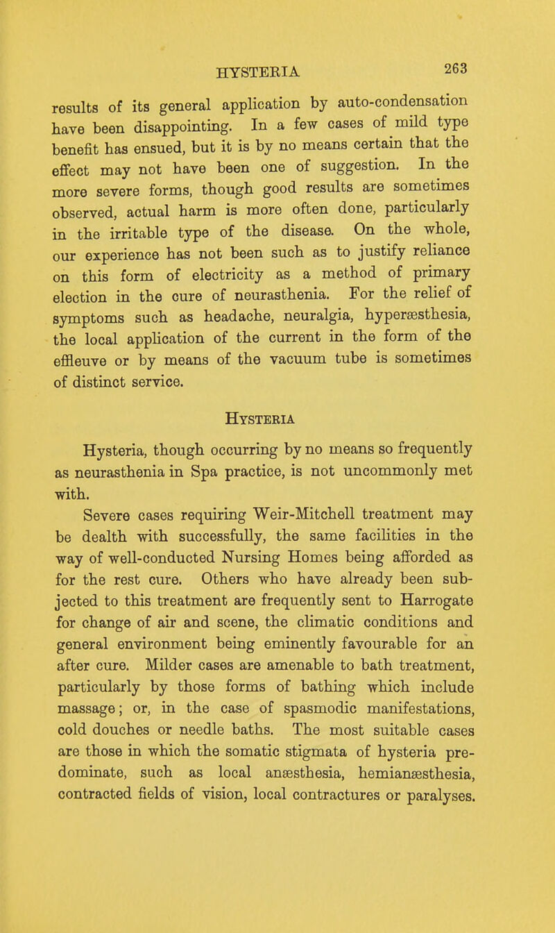 HYSTERIA results of its general application by auto-condensation have been disappointing. In a few cases of mUd type benefit has ensued, but it is by no means certain that the effect may not have been one of suggestion. In the more severe forms, though good results are sometimes observed, actual harm is more often done, particularly in the irritable type of the disease. On the whole, our experience has not been such as to justify reliance on this form of electricity as a method of primary election in the cure of neurasthenia. For the relief of symptoms such as headache, neuralgia, hypersesthesia, the local application of the current in the form of the effleuve or by means of the vacuum tube is sometimes of distinct service. Hysteria Hysteria, though occurring by no means so frequently as neurasthenia in Spa practice, is not uncommonly met with. Severe cases requiring Weir-Mitchell treatment may be dealth with successfully, the same facilities in the way of well-conducted Nursing Homes being afforded as for the rest cure. Others who have already been sub- jected to this treatment are frequently sent to Harrogate for change of air and scene, the climatic conditions and general environment being eminently favourable for an after cure. Milder cases are amenable to bath treatment, particularly by those forms of bathing which include massage; or, Lq the case of spasmodic manifestations, cold douches or needle baths. The most suitable cases are those in which the somatic stigmata of hysteria pre- dominate, such as local anaesthesia, hemiansesthesia, contracted fields of vision, local contractures or paralyses.