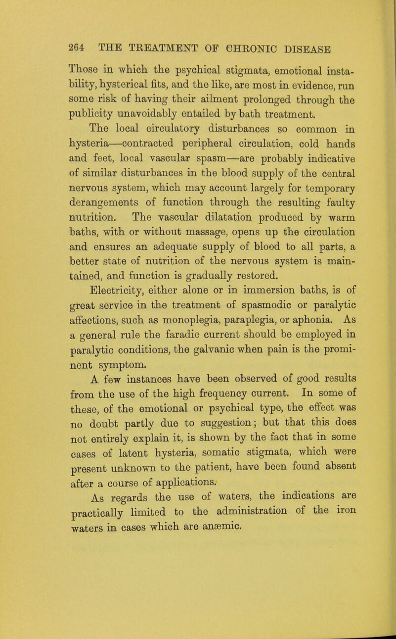 Those in which the psychical stigmata, emotional insta- bility, hysterical fits, and the like, are most in evidence, run some risk of having their ailment prolonged through the publicity unavoidably entailed by bath treatment. The local circulatory disturbances so common in hysteria—contracted peripheral circulation, cold hands and feet, local vascular spasm—are probably indicative of similar disturbances in the blood supply of the central nervous system, which may account largely for temporary derangements of function through the resulting faulty nutrition. The vascular dilatation produced by warm baths, with or without massage, opens up the circulation and ensures an adequate supply of blood to all parts, a better state of nutrition of the nervous system is main- tained, and function is gradually restored. Electricity, either alone or in immersion baths, is of great service in the treatment of spasmodic or paralytic affections, such as monoplegia, paraplegia, or aphonia. As a general rule the faradic current should be employed in paralytic conditions, the galvanic when pain is the promi- nent symptom. A few instances have been observed of good results from the use of the high frequency current. In some of these, of the emotional or psychical type, the effect was no doubt partly due to suggestion; but that this does not entii-ely explain it, is shown by the fact that in some cases of latent hysteria, somatic stigmata, which were present unknown to the patient, have been found absent after a course of appUcations. As regards the use of waters, the indications are practically limited to the administration of the iron waters in cases which are ansemic.