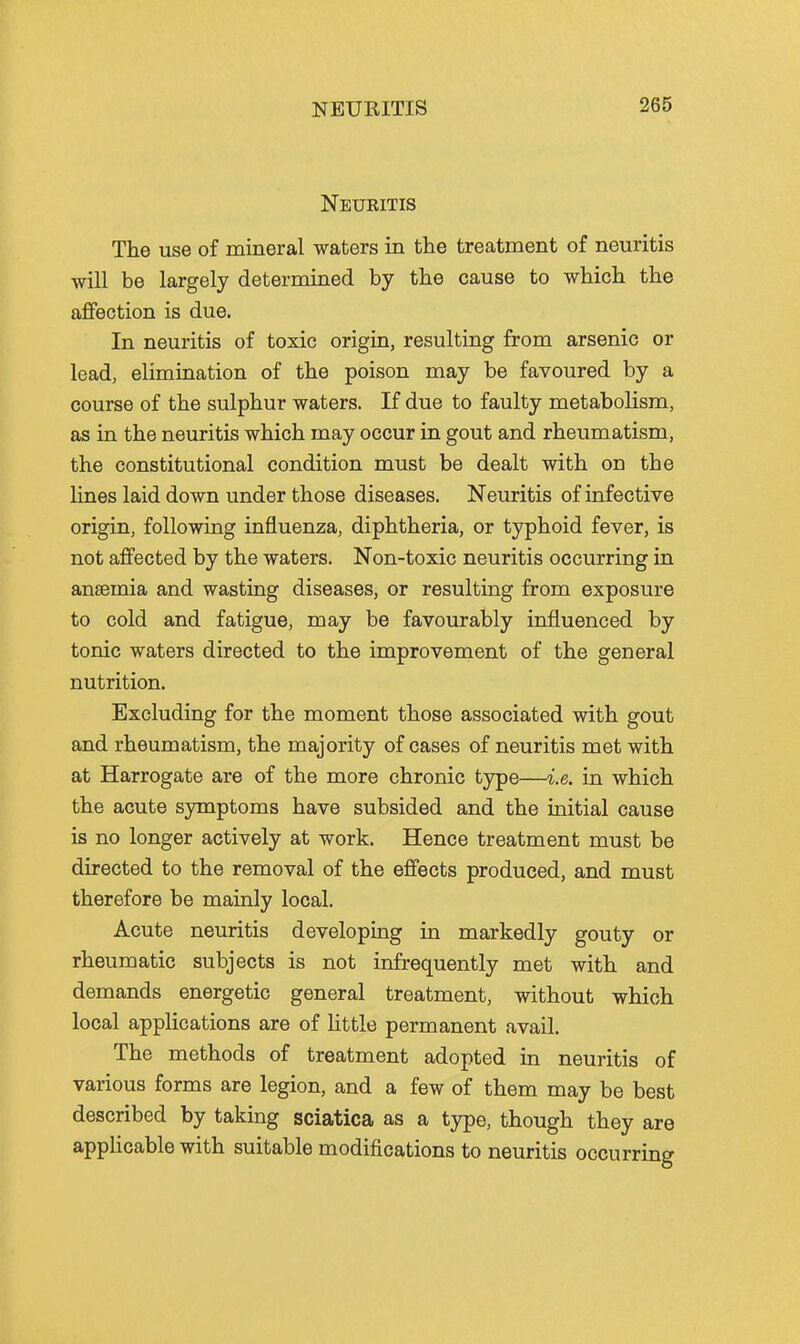 Neuritis The use of mineral waters in the treatment of neuritis will be largely determined by the cause to which the affection is due. In neuritis of toxic origin, resulting from arsenic or lead, elimination of the poison may be favoured by a course of the sulphur waters. If due to faulty metabolism, as in the neuritis which may occur in gout and rheumatism, the constitutional condition must be dealt with on the lines laid down under those diseases. Neuritis of infective origin, following influenza, diphtheria, or typhoid fever, is not affected by the waters. Non-toxic neuritis occurring in anaemia and wasting diseases, or resulting from exposure to cold and fatigue, may be favourably influenced by tonic waters directed to the improvement of the general nutrition. Excluding for the moment those associated with gout and rheumatism, the majority of cases of neuritis met with at Harrogate are of the more chronic type—i.e. in which the acute symptoms have subsided and the initial cause is no longer actively at work. Hence treatment must be directed to the removal of the effects produced, and must therefore be mainly local. Acute neuritis developing in markedly gouty or rheumatic subjects is not infrequently met with and demands energetic general treatment, without which local applications are of little permanent avail. The methods of treatment adopted in neuritis of various forms are legion, and a few of them may be best described by taking sciatica as a type, though they are applicable with suitable modifications to neuritis occurring