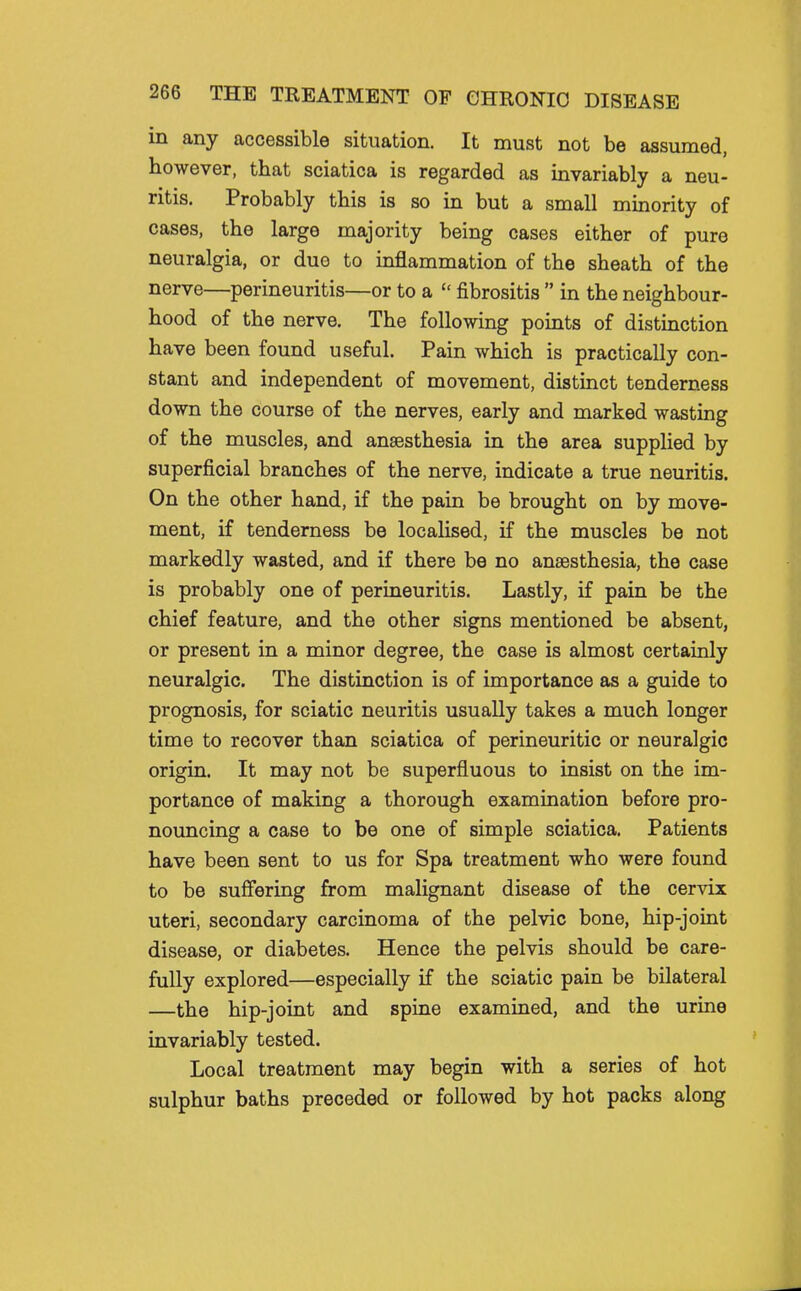 in any accessible situation. It must not be assumed, however, that sciatica is regarded as invariably a neu- ritis. Probably this is so in but a small minority of cases, the large majority being cases either of pure neuralgia, or duo to inflammation of the sheath of the nerve—perineuritis—or to a  fibrositis  in the neighbour- hood of the nerve. The following points of distinction have been found useful. Pain which is practically con- stant and independent of movement, distinct tenderness down the course of the nerves, early and marked wasting of the muscles, and anaesthesia in the area supplied by superficial branches of the nerve, indicate a true neuritis. On the other hand, if the pain be brought on by move- ment, if tenderness be localised, if the muscles be not markedly wasted, and if there be no anaesthesia, the case is probably one of perineuritis. Lastly, if pain be the chief feature, and the other signs mentioned be absent, or present in a minor degree, the case is almost certainly neuralgic. The distinction is of importance as a guide to prognosis, for sciatic neuritis usually takes a much longer time to recover than sciatica of perineuritic or neuralgic origin. It may not be superfluous to insist on the im- portance of making a thorough examination before pro- nouncing a case to be one of simple sciatica. Patients have been sent to us for Spa treatment who were found to be suffering from malignant disease of the cervix uteri, secondary carcinoma of the pelvic bone, hip-joint disease, or diabetes. Hence the pelvis should be care- fully explored—especially if the sciatic pain be bilateral —the hip-joint and spine examined, and the urine invariably tested. Local treatment may begin with a series of hot sulphur baths preceded or followed by hot packs along