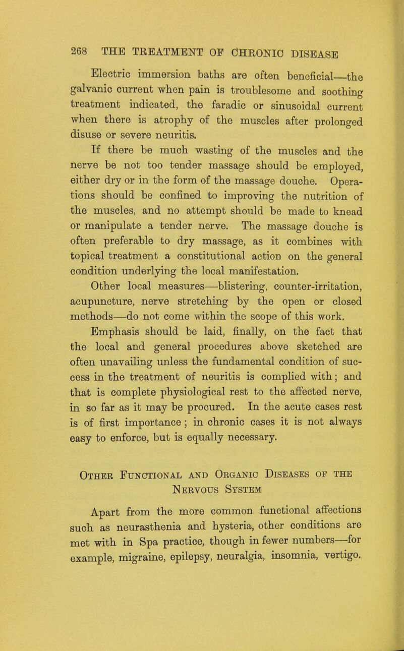 Electric immersion baths are often beneficial the galvanic current when pain is troublesome and soothing treatment indicated, the faradic or sinusoidal current when there is atrophy of the muscles after prolonged disuse or severe neuritis. If there be much wasting of the muscles and the nerve be not too tender massage should be employed, either dry or in the form of the massage douche. Opera- tions should be confined to improving the nutrition of the muscles, and no attempt should be made to knead or manipulate a tender nerve. The massage douche is often preferable to dry massage, as it combines with topical treatment a constitutional action on the general condition underlying the local manifestation. Other local measures—blistering, counter-irritation, acupuncture, nerve stretching by the open or closed methods—do not come within the scope of this work. Emphasis should be laid, finally, on the fact that the local and general procedures above sketched are often unavailing unless the fundamental condition of suc- cess in the treatment of neuritis is complied with; and that is complete physiological rest to the affected nerve, in so far as it may be procured. In the acute cases rest is of first importance; in chronic cases it is not always easy to enforce, but is equally necessary. Other Functional and Oeganic Diseases of the Nervous System Apart from the more common functional affections such as neurasthenia and hysteria, other conditions are met with in Spa practice, though in fewer numbers—for example, migraine, epilepsy, neuralgia, insomnia, vertigo.